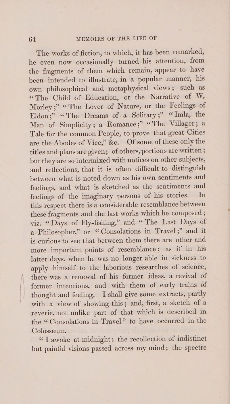 The works of fiction, to which, it has been remarked, he even now occasionally turned his attention, from the fragments of them which remain, appear to have been intended to illustrate, in a popular manner, his own philosophical and metaphysical views ; such as «The Child of Education, or the Narrative of W. Morley ;” “The Lover of Nature, or the Feelings of Eldon;” “The Dreams of a Solitary ;” “ Imla, the Man of Simplicity; a Romance ;” “The Villager; a Tale for the common People, to prove that great Cities are the Abodes of Vice,” &amp;c. Of some of these only the titles and plans are given; of others, portions are written ; but they are so intermixed with notices on other subjects, and reflections, that it is often difficult to distinguish between what is noted down as his own sentiments and feelings, and what is sketched as the sentiments and feelings of the imaginary persons of his stories. In this respect there is a considerable resemblance between these fragments and the last works which he composed ; viz. “Days of Fly-fishing,” and “ ‘The Last Days of a Philosopher,” or ‘“Consolations in Travel ;” and it is curious to see that between them there are other and more important points of resemblance; as if in his latter days, when he was no longer able in sickness to apply himself to the laborious researches of science, there was a renewal of his former ideas, a revival of former. intentions, and with them of early trains of thought and feeling. I shall give some extracts, partly with a view of showing this; and, first, a sketch of a reverie, not unlike part of that which 1s described in the “ Consolations in Travel” to have occurred in the Colosseum. «“ T awoke at midnight: the recollection of indistinct but painful visions passed across my mind; the spectre