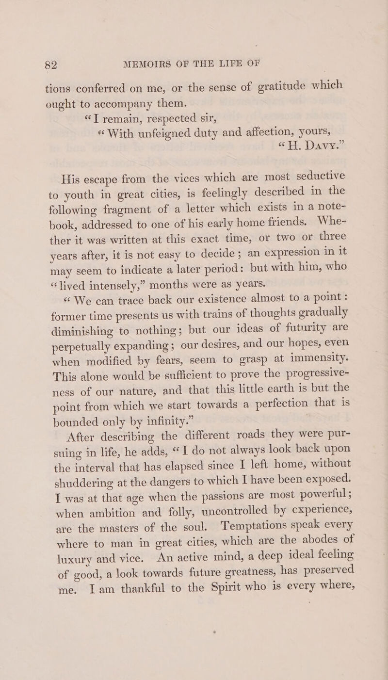 tions conferred on me, or the sense of gratitude which ought to accompany them. “T remain, respected sir, « With unfeigned duty and affection, yours, “H. Davy.” His escape from the vices which are most seductive to youth in great cities, is feelingly described in the following fragment of a letter which exists in a note- book, addressed to one of his early home friends. Whe- ther it was written at this exact time, or two or three years after, it is not easy to decide ; an expression in it may seem to indicate a later period: but with him, who “lived intensely,” months were as years. &lt;¢ We can trace back our existence almost to a point : former time presents us with trains of thoughts gradually diminishing to nothing; but our ideas of futurity are perpetually expanding; our desires, and our hopes, even when modified by fears, seem to grasp at immensity. This alone would be sufficient to prove the progressive- ness of our nature, and that this little earth is but the point from which we start towards a perfection that is bounded only by infinity.” | After describing the different roads they were pur- suing in life, he adds, “ I do not always look back upon the interval that has elapsed since I left home, without shuddering at the dangers to which I have been exposed. I was at that age when the passions are most powerful ; when ambition and folly, uncontrolled by experience, are the masters of the soul. Temptations speak every where to man in great cities, which are the abodes of luxury and vice. An active mind, a deep ideal feeling of good, a look towards future greatness, has preserved me. Lam thankful to the Spirit who is every where,