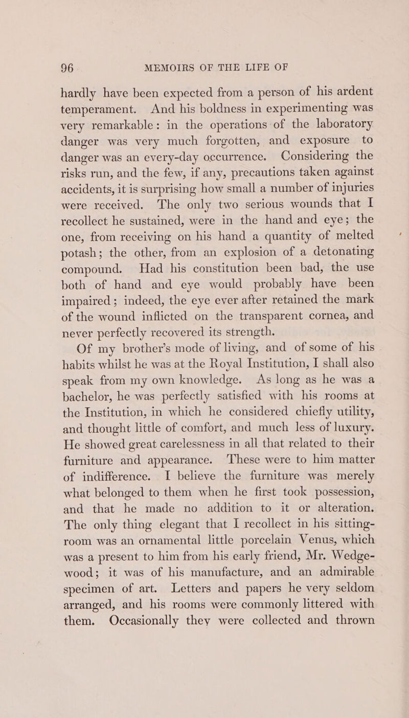 hardly have been expected from a person of his ardent temperament. And his boldness in experimenting was very remarkable: in the operations of the laboratory danger was very much forgotten, and exposure to danger was an every-day occurrence. Considering the risks run, and the few, if any, precautions taken against accidents, it is surprising how small a number of injuries were received. The only two serious wounds that I recollect he sustained, were in the hand and eye; the one, from receiving on his hand a quantity of melted potash; the other, from an explosion of a detonating compound. Had his constitution been bad, the use both of hand and eye would probably have been impaired; indeed, the eye ever after retained the mark of the wound inflicted on the transparent cornea, and never perfectly recovered its strength. Of my brother’s mode of living, and of some of his habits whilst he was at the Royal Institution, I shall also speak from my own knowledge. As long as he was a bachelor, he was perfectly satisfied with his rooms at the Institution, in which he considered chiefly utility, and thought little of comfort, and much less of luxury. He showed great carelessness in all that related to their furniture and appearance. ‘These were to him matter of indifference. I believe the furniture was merely what belonged to them when he first took possession, and that he made no addition to it or alteration. The only thing elegant that I recollect in his sitting- room was an ornamental little porcelain Venus, which was a present to him from his early friend, Mr. Wedge- wood; it was of his manufacture, and an admirable specimen of art. Letters and papers he very seldom arranged, and his rooms were commonly littered with them. Occasionally they were collected and thrown