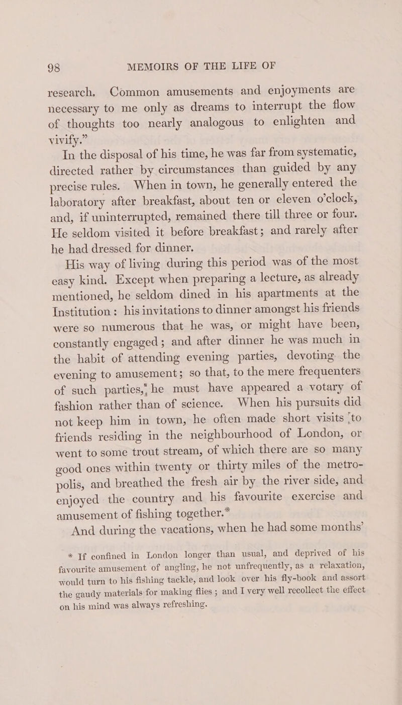 research, Common amusements and enjoyments are necessary to me only as dreams to interrupt the flow of thoughts too nearly analogous to enlighten and vivify.” In the disposal of his time, he was far from systematic, directed rather by circumstances than guided by any precise rules. When in town, he generally entered the laboratory after breakfast, about ten or eleven o'clock, and, if uninterrupted, remained there till three or four. He seldom visited it before breakfast; and rarely after he had dressed for dinner. His way of living during this period was of the most easy kind. Except when preparing a lecture, as already mentioned, he seldom dined in his apartments at the Institution ; his invitations to dinner amongst his friends were so numerous that he was, or might have been, constantly engaged; and after dinner he was much in the habit of attending evening parties, devoting the evening to amusement; so that, to the mere frequenters of such parties, he must have appeared a votary of fashion rather than of science. When his pursuits did not keep him in town, he often made short visits ‘to friends residing in the neighbourhood of London, or went to some trout stream, of which there are so many good ones within twenty or thirty miles of the metro- polis, and breathed the fresh air by the river side, and enjoyed the country and his favourite exercise and amusement of fishing together.* And during the vacations, when he had some months’ * Tf confined in London longer than usual, and deprived of his favourite amusement of angling, he not unfrequently, as a relaxation, would turn to his fishing tackle, and look over his fly-book and assort the gaudy materials for making flies ; and I very well recollect the effect on his mind was always refreshing.