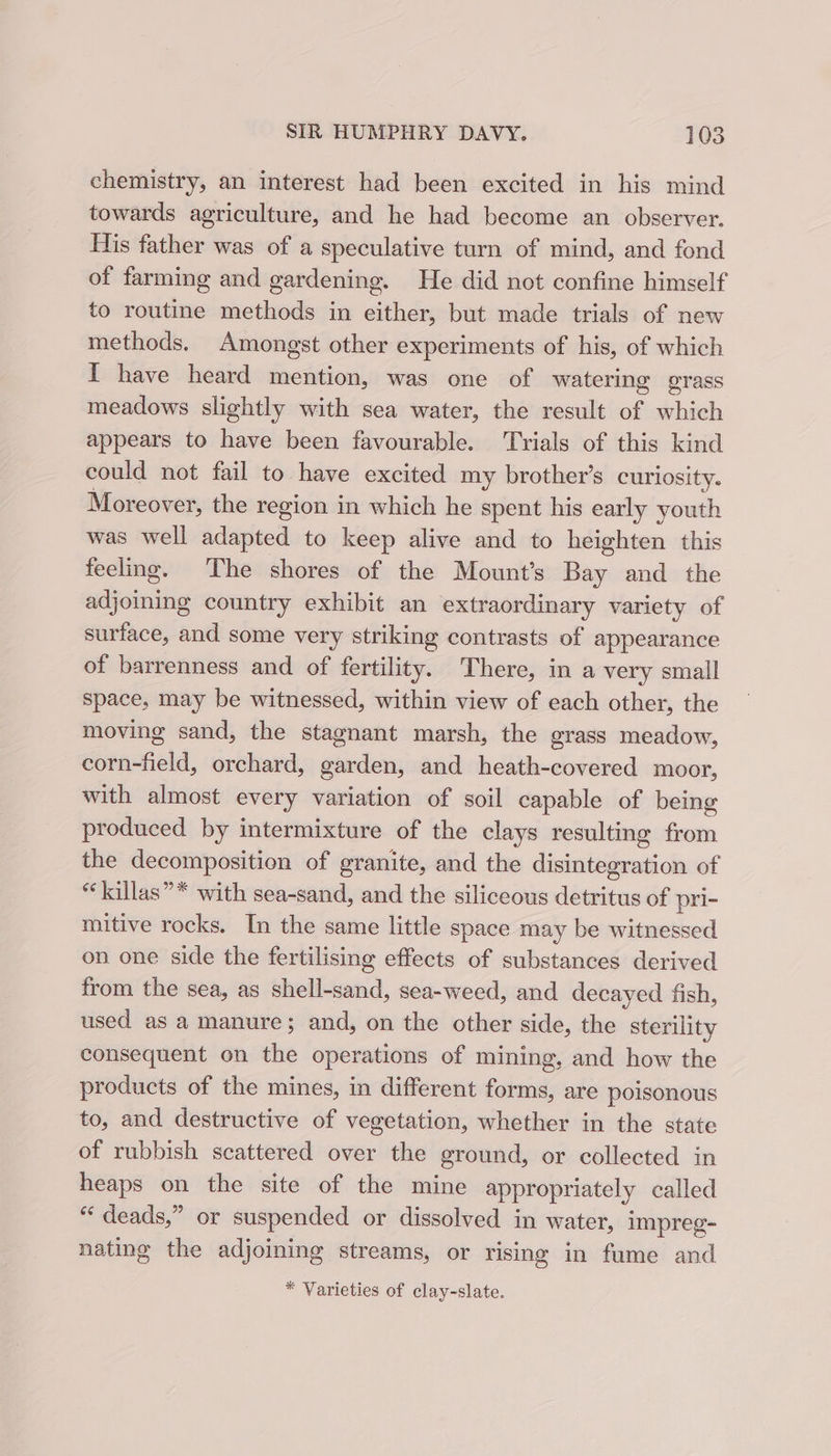 chemistry, an interest had been excited in his mind towards agriculture, and he had become an observer. His father was of a speculative turn of mind, and fond of farming and gardening. He did not confine himself to routine methods in either, but made trials of new methods. Amongst other experiments of his, of which I have heard mention, was one of watering grass meadows slightly with sea water, the result of which appears to have been favourable. ‘Trials of this kind could not fail to have excited my brother’s curiosity. Moreover, the region in which he spent his early youth was well adapted to keep alive and to heighten this feeling. The shores of the Mount’s Bay and the adjoining country exhibit an extraordinary variety of surface, and some very striking contrasts of appearance of barrenness and of fertility. There, in a very small Space, may be witnessed, within view of each other, the moving sand, the stagnant marsh, the grass meadow, corn-field, orchard, garden, and heath-covered moor, with almost every variation of soil capable of being produced by intermixture of the clays resulting from the decomposition of granite, and the disintegration of *‘killas”* with sea-sand, and the siliceous detritus of pri- mitive rocks. In the same little space may be witnessed on one side the fertilising effects of substances derived from the sea, as shell-sand, sea-weed, and decayed fish, used as a manure; and, on the other side, the sterility consequent on the operations of mining, and how the products of the mines, in different forms, are poisonous to, and destructive of vegetation, whether in the state of rubbish scattered over the ground, or collected in heaps on the site of the mine appropriately called “ deads,” or suspended or dissolved in water, impreg- nating the adjoining streams, or rising in fume and * Varieties of clay-slate.