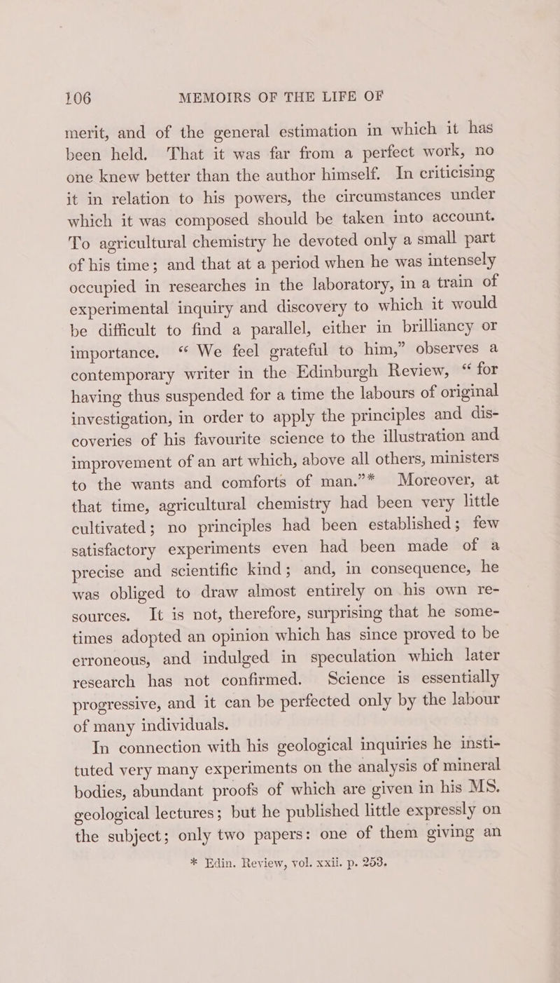 merit, and of the general estimation in which it has been held. That it was far from a perfect work, no one knew better than the author himself. In criticising it in relation to his powers, the circumstances under which it was composed should be taken into account. To agricultural chemistry he devoted only a small part of his time; and that at a period when he was intensely occupied in researches in the laboratory, in a train of experimental inquiry and discovery to which it would be difficult to find a parallel, either in brilhancy or importance. “ We feel grateful to him,” observes a contemporary writer in the Edinburgh Review, “ for having thus suspended for a time the labours of original investigation, in order to apply the principles and dis- coveries of his favourite science to the illustration and improvement of an art which, above all others, ministers to the wants and comforts of man.”* Moreover, at that time, agricultural chemistry had been very little cultivated; no principles had been established; few satisfactory experiments even had been made of a precise and scientific kind; and, in consequence, he was obliged to draw almost entirely on his own re- sources. It is not, therefore, surprising that he some- times adopted an opinion which has since proved to be erroneous, and indulged in speculation which later research has not confirmed. Science is essentially progressive, and it can be perfected only by the labour of many individuals. In connection with his geological inquiries he insti- tuted very many experiments on the analysis of mineral bodies, abundant proofs of which are given in his MS. geological lectures ; but he published little expressly on the subject; only two papers: one of them giving an * Edin. Review, vol. xxii. p. 253,
