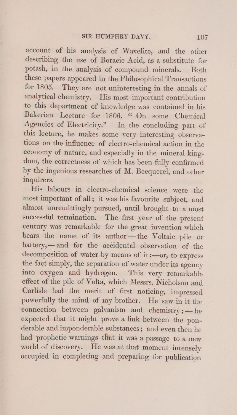 account of his analysis of Wavelite, and the other describing the use of Boracic Acid, as a substitute for potash, in the analysis of compound minerals. Both these papers appeared in the Philosophical Transactions for 1805. They are not uninteresting in the annals of analytical chemistry. His most important contribution to this department of knowledge was contained in his Bakerian Lecture for 1806, “ On some Chemical Agencies of Electricity.” In the concluding part of this lecture, he makes some very interesting observa- tions on the influence of electro-chemical action in the economy of nature, and especially in the mineral king- dom, the correctness of which has been fully confirmed by the ingenious researches of M. Becquerel, and other inquirers. His labours in electro-chemical science were the most important of all; it was his favourite subject, and almost unremittingly pursued, until brought to a most successful termination. The first year of the present century was remarkable for the great invention which bears the name of its author—the Voltaic pile or battery,— and for the accidental observation of the decomposition of water by means of it;—or, to express the fact simply, the separation of water under its agency into oxygen and hydrogen. This very remarkable effect of the pile of Volta, which Messrs. Nicholson and Carlisle had the merit of first noticing, impressed powerfully the mind of my brother. He saw in it the connection between galvanism and chemistry ; — he expected that it might prove a link between the pon- derable and imponderable substances; and even then he had prophetic warnings that it was a passage to a new world of discovery. He was at that moment intensely occupied in completing and preparing for publication