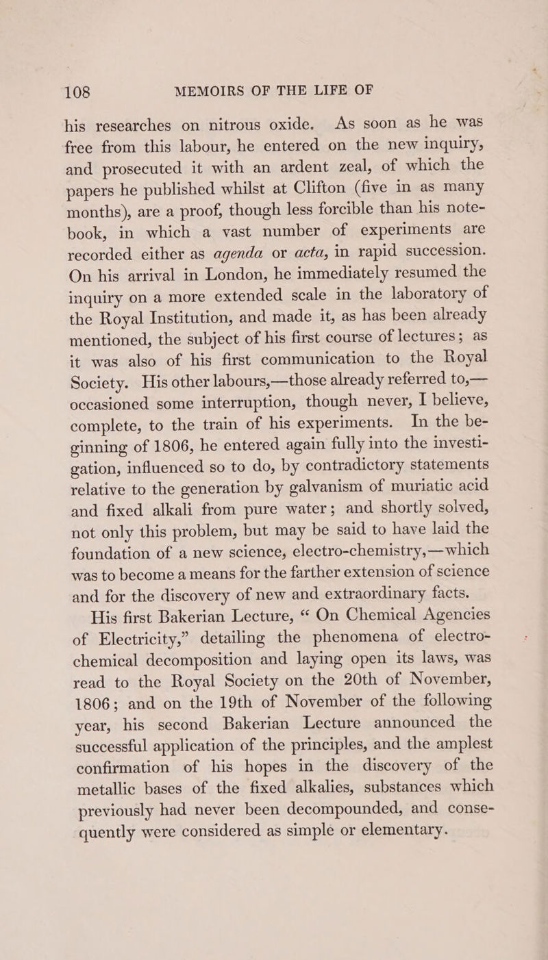 his researches on nitrous oxide. As soon as he was free from this labour, he entered on the new inquiry, and prosecuted it with an ardent zeal, of which the papers he published whilst at Clifton (five in as many months), are a proof, though less forcible than his note- book, in which a vast number of experiments are recorded. either as agenda or acta, in rapid succession. On his arrival in London, he immediately resumed the inquiry on a more extended scale in the laboratory of the Royal Institution, and made it, as has been already mentioned, the subject of his first course of lectures; as it was also of his first communication to the Royal Society. His other labours,—those already referred to,— occasioned some interruption, though never, I believe, complete, to the train of his experiments. In the be- ginning of 1806, he entered again fully into the investi- gation, influenced so to do, by contradictory statements relative to the generation by galvanism of muriatic acid and fixed alkali from pure water; and shortly solved, not only this problem, but may be said to have laid the foundation of a new science, electro-chemistry,—which was to become a means for the farther extension of science and for the discovery of new and extraordinary facts. His first Bakerian Lecture, “ On Chemical Agencies of Electricity,” detailing the phenomena of electro- chemical decomposition and laying open its laws, was read to the Royal Society on the 20th of November, 1806; and on the 19th of November of the following year, his second Bakerian Lecture announced the successful application of the principles, and the amplest confirmation of his hopes in the discovery of the metallic bases of the fixed alkalies, substances which previously had never been decompounded, and conse- quently were considered as simple or elementary.