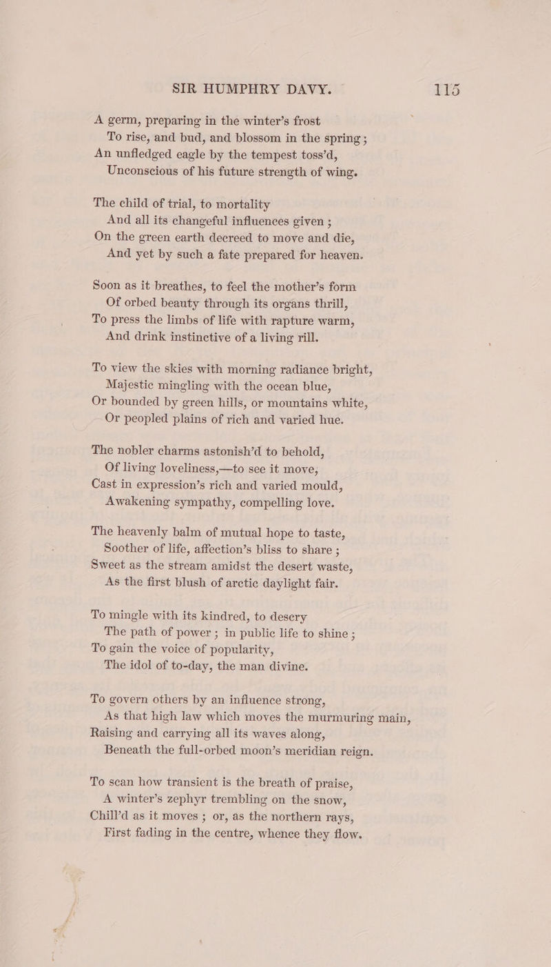 A germ, preparing in the winter’s frost To rise, and bud, and blossom in the spring ; An unfledged eagle by the tempest toss’d, Unconscious of his future strength of wing. The child of trial, to mortality And all its changeful influences given ; On the green earth decreed to move and die, And yet by such a fate prepared for heaven. Soon as it breathes, to feel the mother’s form Of orbed beauty through its organs thrill, To press the limbs of life with rapture warm, And drink instinctive of a living rill. To view the skies with morning radiance bright, Majestic mingling with the ocean blue, Or bounded by green hills, or mountains white, Or peopled plains of rich and varied hue. The nobler charms astonish’d to behold, Of living loveliness,—to see it move, Cast in expression’s rich and varied mould, Awakening sympathy, compelling love. The heavenly balm of mutual hope to taste, Soother of life, affection’s bliss to share ; Sweet as the stream amidst the desert waste, As the first blush of arctic daylight fair. To mingle with its kindred, to desery The path of power ; in public life to shine ; To gain the voice of popularity, The idol of to-day, the man divine. To govern others by an influence strong, As that high law which moves the murmuring main, Raising and carrying all its waves along, Beneath the full-orbed moon’s meridian reign. To scan how transient is the breath of praise, A winter’s zephyr trembling on the snow, Chill’d as it moves ; or, as the northern rays, First fading in the centre, whence they flow.