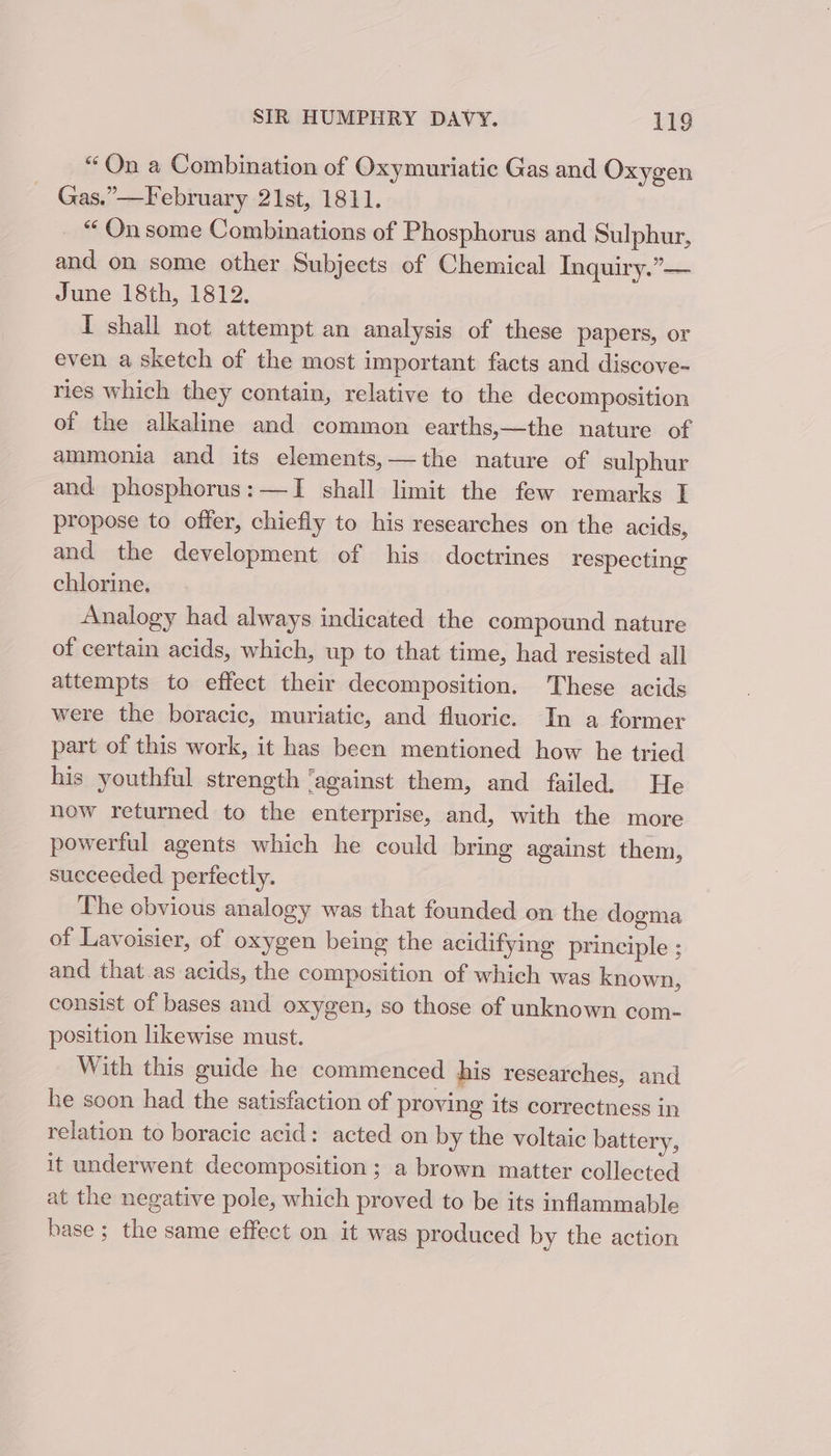 “On a Combination of Oxymuriatic Gas and Oxygen Gas.”—February 21st, 1811. “ On some Combinations of Phosphorus and Sulphur, and on some other Subjects of Chemical Inquiry.”— June 18th, 1812. I shall not attempt an analysis of these papers, or even a sketch of the most important facts and discove- ries which they contain, relative to the decomposition of the alkaline and common earths,—the nature of ammonia and its elements,—the nature of sulphur and phosphorus: —TI shall limit the few remarks I propose to offer, chiefly to his researches on the acids, and the development of his doctrines respecting chlorine, Analogy had always indicated the compound nature of certain acids, which, up to that time, had resisted all attempts to effect their decomposition. These acids were the boracic, muriatic, and fluoric. In a former part of this work, it has been mentioned how he tried his youthful strength ‘against them, and failed. He now returned to the enterprise, and, with the more powerful agents which he could bring against them, succeeded perfectly. The obvious analogy was that founded on the dogma of Lavoisier, of oxygen being the acidifying principle ; and that.as acids, the composition of which was known, consist of bases and oxygen, so those of unknown com- position likewise must. With this guide he commenced his researches, and he soon had the satisfaction of proving its correctness in relation to boracic acid: acted on by the voltaic battery, it underwent decomposition ; a brown matter collected at the negative pole, which proved to be its inflammable base ; the same effect on it was produced by the action