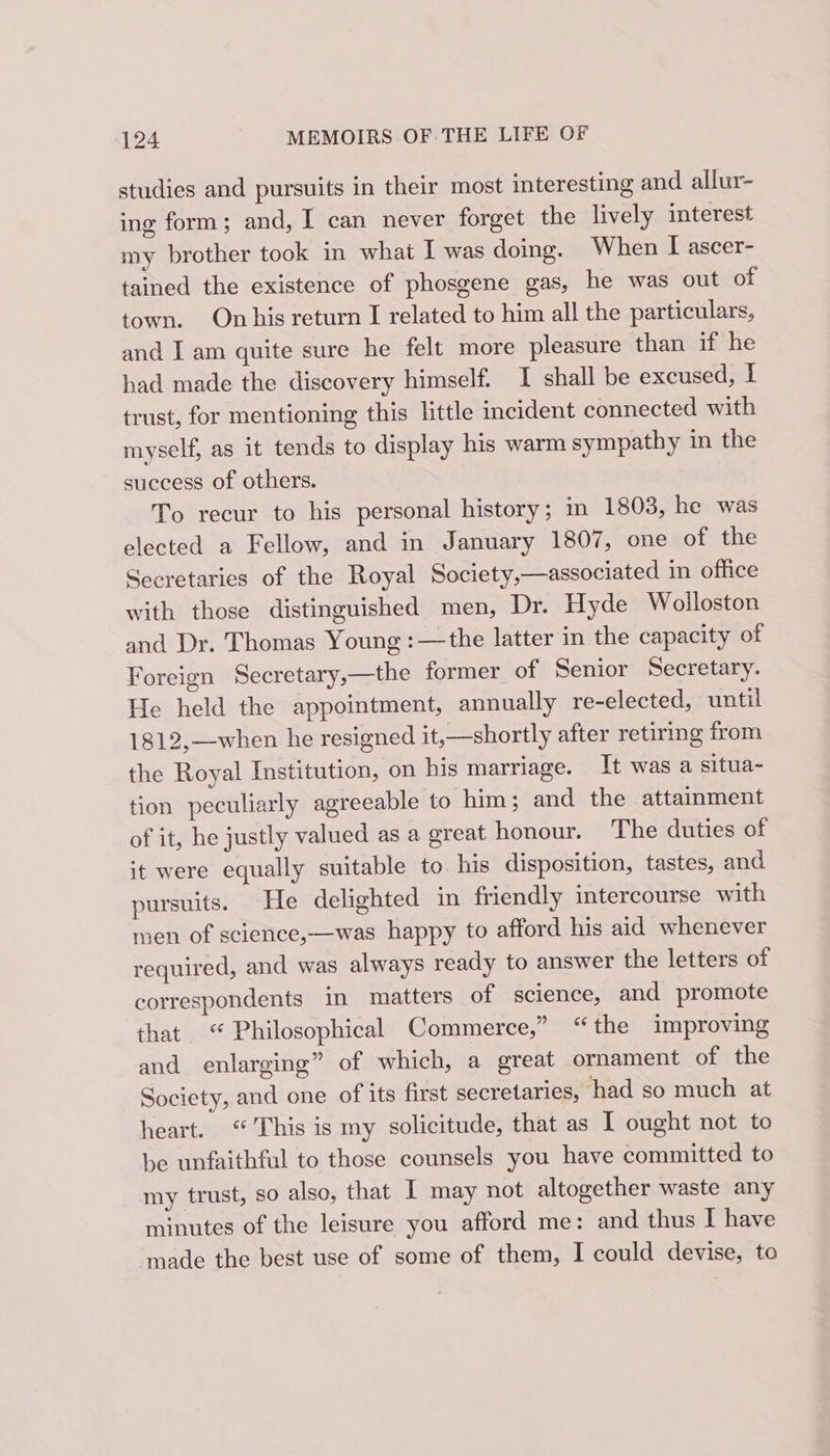 studies and pursuits in their most interesting and allur- ing form; and, I can never forget the lively interest my brother took in what I was doing. When I ascer- tained the existence of phosgene gas, he was out of town. On his return I related to him all the particulars, and I am quite sure he felt more pleasure than if he had made the discovery himself. I shall be excused, I trust, for mentioning this little incident connected with myself, as it tends to display his warm sympathy in the success of others. To recur to his personal history; m 1803, he was elected a Fellow, and in January 1807, one of the Secretaries of the Royal Society,—associated in office with those distinguished men, Dr. Hyde Wolloston and Dr. Thomas Young : —the latter in the capacity of Foreign Secretary,—the former of Senior Secretary. He held the appointment, annually re-elected, until 1812,—when he resigned it,—shortly after retiring from the Royal Institution, on his marriage. It was a situa- tion peculiarly agreeable to him; and the attainment of it, he justly valued as a great honour. The duties of it were equally suitable to. his disposition, tastes, and pursuits. He delighted in friendly intercourse with men of science,—was happy to afford his aid whenever required, and was always ready to answer the letters of correspondents in matters of science, and promote that “ Philosophical Commerce,” “the improving and enlarging” of which, a great ornament of the Society, and one of its first secretaries, had so much at heart. “This is my solicitude, that as I ought not to be unfaithful to those counsels you have committed to my trust, so also, that I may not altogether waste any minutes of the leisure you afford me: and thus I have made the best use of some of them, I could devise, to