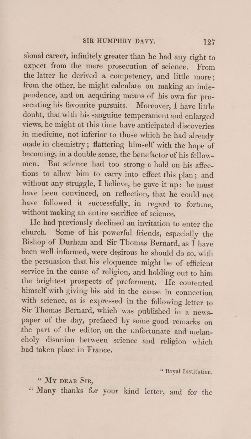 sional career, infinitely greater than he had any right to expect from the mere prosecution of science. From the latter he derived a competency, and little more; from the other, he might calculate on making an inde- pendence, and on acquiring means of his own for pro- secuting his favourite pursuits. Moreover, I have little doubt, that with his sanguine temperament and enlarged views, he might at this time have anticipated discoveries in medicine, not inferior to those which he had already made in chemistry; flattering himself with the hope of becoming, in a double sense, the benefactor of his fellow- men. But science had too strong a hold on his affec- tions to allow him to carry into effect this plan; and without any struggle, I believe, he gave it up: he must have been convinced, on reflection, that he could not have followed it successfully, in regard to fortune, without making an entire sacrifice of science. He had previously declined an invitation to enter the church. Some of his powerful friends, especially the Bishop of Durham and Sir Thomas Bernard, as I have been well informed, were desirous he should do so, with the persuasion that his eloquence might be of efficient service in the cause of religion, and holding out to him the brightest prospects of preferment. He contented himself with giving his aid in the cause in connection with science, as is expressed in the following letter to Sir Thomas Bernard, which was published in a news- paper of the day, prefaced by some good remarks on the part of the editor, on the unfortunate and melan- choly disunion between science and religion which had taken place in France. “ Royal Institution. “ My DEAR Sir, “ Many thanks fur your kind letter, and for the