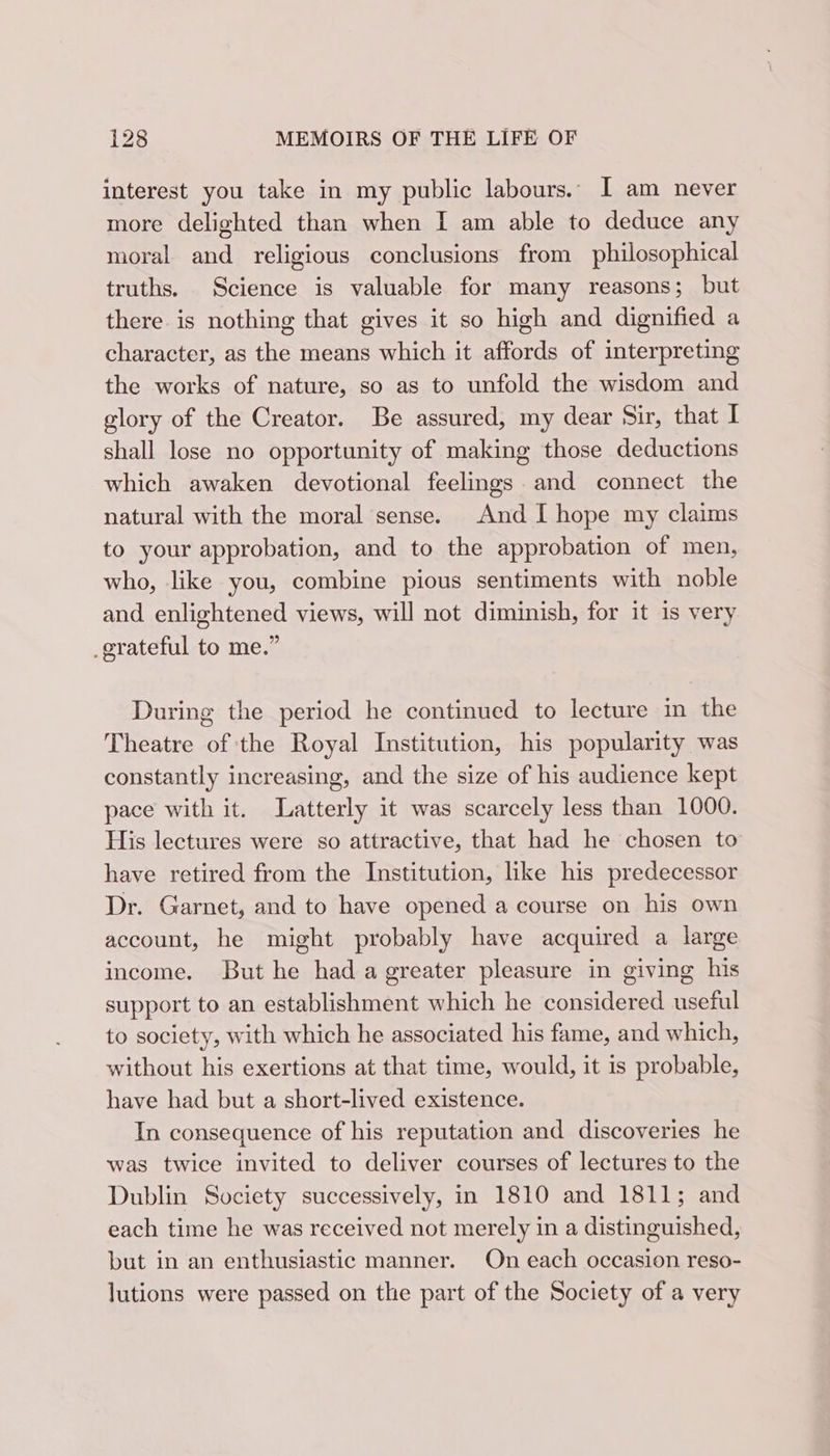 interest you take in my public labours. I am never more delighted than when I am able to deduce any moral and religious conclusions from philosophical truths. Science is valuable for many reasons; but there is nothing that gives it so high and dignified a character, as the means which it affords of interpreting the works of nature, so as to unfold the wisdom and glory of the Creator. Be assured, my dear Sir, that I shall lose no opportunity of making those deductions which awaken devotional feelings and connect the natural with the moral sense. And I hope my claims to your approbation, and to the approbation of men, who, like you, combine pious sentiments with noble and enlightened views, will not diminish, for it is very grateful to me.” During the period he continued to lecture in the Theatre of the Royal Institution, his popularity was constantly increasing, and the size of his audience kept pace with it. Latterly it was scarcely less than 1000. His lectures were so attractive, that had he chosen to have retired from the Institution, like his predecessor Dr. Garnet, and to have opened a course on his own account, he might probably have acquired a large income. But he had a greater pleasure in giving his support to an establishment which he considered useful to society, with which he associated his fame, and which, without his exertions at that time, would, it is probable, have had but a short-lived existence. In consequence of his reputation and discoveries he was twice invited to deliver courses of lectures to the Dublin Society successively, in 1810 and 1811; and each time he was received not merely in a distinguished, but in an enthusiastic manner. On each occasion reso- lutions were passed on the part of the Society of a very