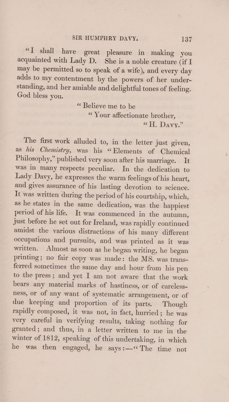 “T shall have great pleasure in making you acquainted with Lady D. She is a noble creature af I may be permitted so to speak of a wife), and every day adds to my contentment by the powers of her under- standing, and her amiable and delightful tones of feeling. God bless you. “ Believe me to be *“‘ Your affectionate brother, “HH. Davy.” The first work alluded to, in the letter just given, as his Chemistry, was his “Elements of Chemical Philosophy,” published very soon after his marriage. It was in many respects peculiar. In the dedication to Lady Davy, he expresses the warm feelings of his heart, and gives assurance of his lasting devotion to science. It was written during the period of his courtship, which, as he states in the same dedication, was the happiest period of his life. It was commenced in the autumn, just before he set out for Ireland, was rapidly continued amidst the various distractions of his many different occupations and pursuits, and was printed as it was written. Almost as soon as he began writing, he began printing; no fair copy was made: the MS. was trans- ferred sometimes the same day and hour from his pen to the press; and yet I am not aware that the work bears any material marks of hastiness, or of careless- ness, or of any want of systematic arrangement, or of due keeping and proportion of its parts. Though rapidly composed, it was not, in fact, hurried ; he was very careful in verifying results, taking nothing for granted; and thus, in a letter written to me in the winter of 1812, speaking of this undertaking, in which he was then engaged, he says:—‘The time not