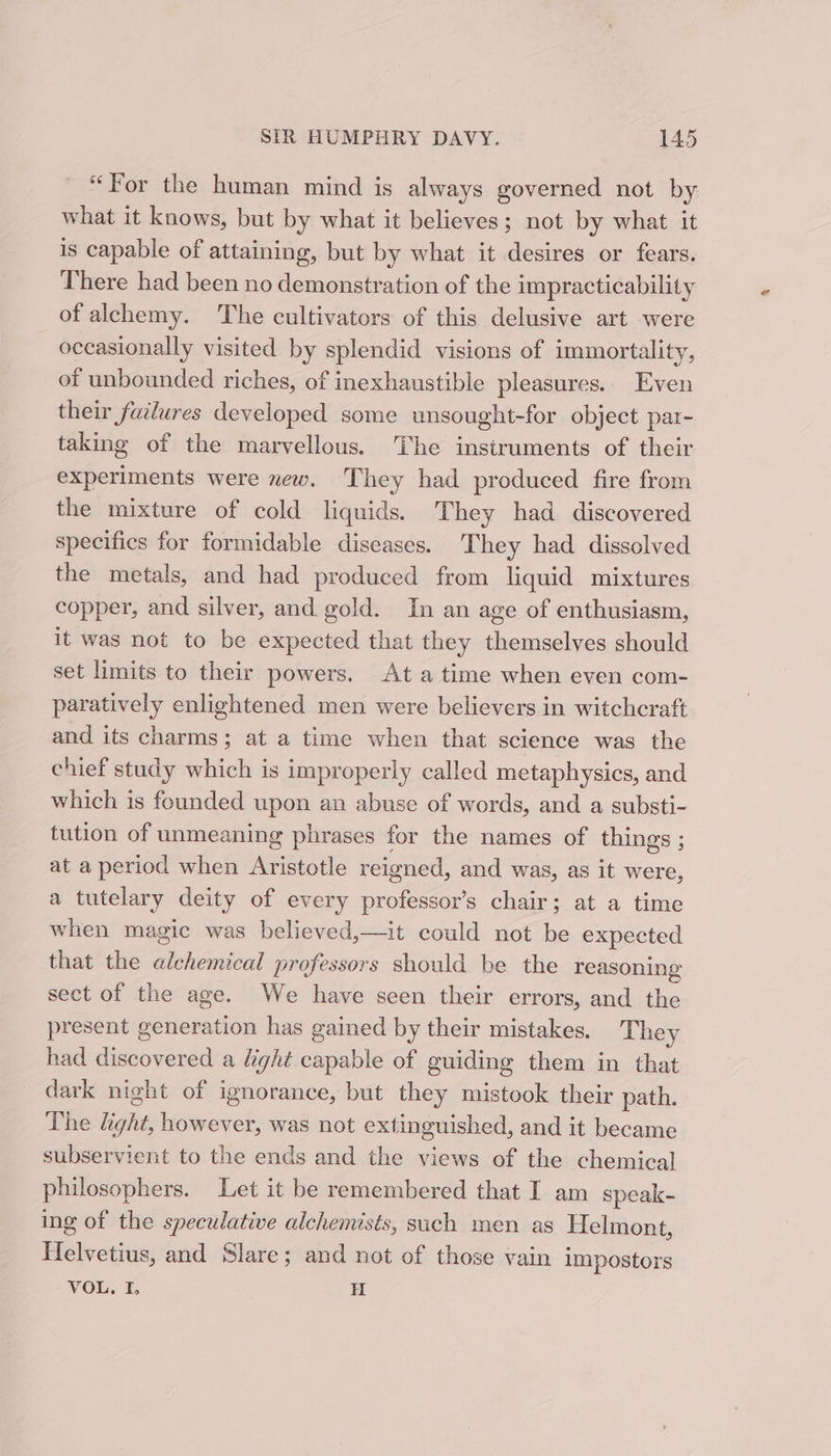 “For the human mind is always governed not by what it knows, but by what it believes; not by what it is capable of attaining, but by what it desires or fears. There had been no demonstration of the impracticability of alchemy. The cultivators of this delusive art were occasionally visited by splendid visions of immortality, of unbounded riches, of inexhaustible pleasures. Even their failures developed some unsought-for object par- taking of the marvellous. The instruments of their experiments were xew. They had produced fire from the mixture of cold liquids. They had discovered specifics for formidable diseases. They had dissolved the metals, and had produced from liquid mixtures copper, and silver, and gold. In an age of enthusiasm, it was not to be expected that they themselves should set limits to their powers. At a time when even com- paratively enlightened men were believers in witchcraft and its charms; at a time when that science was the chief study which is improperly called metaphysics, and which is founded upon an abuse of words, and a substi- tution of unmeaning phrases for the names of things ; at a period when Aristotle reigned, and was, as it were, a tutelary deity of every professor’s chair; at a time when magic was believed,—it could not be expected that the odes professors should be the reasoning sect of the age. We have seen their errors, and the present generation has gained by their mistakes. T hey had discovered a light capable of guiding them in that dark night of ignorance, but they mistook their path. The light, however, was not ext inguished, and it became subservient to the ends and the views of the chemical philosophers. Let it be remembered that I am speak- ing of the speculative alchemists, such men as Helmont, icdrotiasy and Slare; and not of those vain impostors VOL. I, H