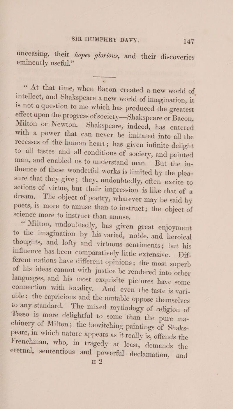 unceasing, their hopes glorious, and their discoveries eminently useful.” &lt; “ At that time, when Bacon created a new world of, intellect, and Shakspeare a new world of imagination, it is not a question to me which has produced the greatest effect upon the progress of society—Shakspeare or Bacon, Milton or Newton. Shakspeare, indeed, has entered with a power that can never be imitated into all the recesses of the human heart 3 has given infinite delight to all tastes and all conditions of society, and painted man, and enabled us to understand man. But the in- fluence of these wonderful works is limited by the plea- sure that they give; they, undoubtedly, often excite to actions of virtue, but their impression is like that of a dream. The object of poetry, whatever may be said by poets, is more to amuse than to instruct; the object of science more to instruct than amuse. “ Milton, undoubtedly, has given great enjoyment to the imagination by his varied, noble, and heroical thoughts, and lofty and virtuous sentiments; but his influence has been comparatively little extensive. Dif. ferent nations have different opinions; the most superb of his ideas cannot with Justice be rendered into other languages, and his most exquisite pictures have some connection with locality. And even the taste 18 vari- able; the capricious and the mutable oppose themselves to any standard. The mixed mythology of religion of Tasso is more delightful to some ‘than the pure ma- chinery of Milton; the bewitching paintings of Shaks- peare, in which nature appears as it really is, offends the Frenchman, who, in tragedy at least, demands the eternal, sententious and powerful declamation, and H 2