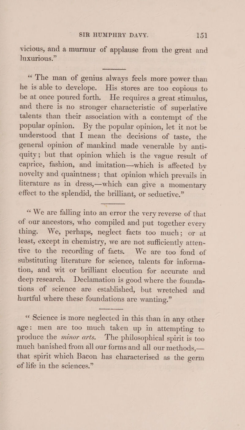 vicious, and a murmur of applause from the great and luxurious.” =a “The man of genius always feels more power than he is able to develope. His stores are too copious to be at once poured forth. He requires a great stimulus, and there is no stronger characteristic of superlative talents than their association with a contempt of the popular opinion. By the popular opinion, let it not be understood that I mean the decisions of taste, the general opinion of mankind made venerable by anti- quity; but that opinion which is the vague result of caprice, fashion, and imitation—which is affected by novelty and quaintness; that opinion which prevails in literature as in dress,—which can give a momentary effect to the splendid, the brilliant, or seductive.” “* We are falling into an error the very reverse of that of our ancestors, who compiled and put together every thing. We, perhaps, neglect facts too much; or at least, except in chemistry, we are not sufficiently atten- tive to the recording of facts. We are too fond of substituting literature for science, talents for informa- tion, and wit or brilliant elocution for accurate and deep research. Declamation is good where the founda- tions of science are established, but wretched and hurtful where these foundations are wanting.” “‘ Science is more neglected in this than in any other age: men are too much taken up in attempting to produce the ménor arts. The philosophical spirit is too much banished from all our forms and all our methods,— that spirit which Bacon has characterised as the germ of life in the sciences.”