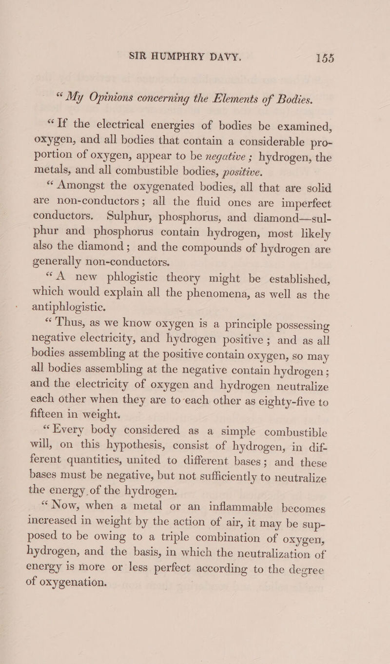 “ My Opinions concerning the Elements of Bodies. “Tf the electrical energies of bodies be examined, oxygen, and all bodies that contain a considerable pro- portion of oxygen, appear to be negative ; hydrogen, the metals, and all combustible bodies, positive. “ Amongst the oxygenated bodies, all that are solid are non-conductors; all the fluid ones are imperfect conductors. Sulphur, phosphorus, and diamond—sul- phur and phosphorus contain hydrogen, most likely also the diamond; and the compounds of hydrogen are generally non-conductors. “A new phlogistic theory might be established, which would explain all the phenomena, as well as the antiphlogistic. : “Thus, as we know oxygen is a principle possessing negative electricity, and hydrogen positive ; and as all bodies assembling at the positive contain oxygen, so may all bodies assembling at the negative contain hydrogen ; and the electricity of oxygen and hydrogen neutralize each other when they are to-each other as eighty-five to fifteen in weight. “Every body considered as a simple combustible will, on this hypothesis, consist of hydrogen, in dif- ferent quantities, united to different bases; and these bases must be negative, but not sufficiently to neutralize the energy of the hydrogen. “Now, when a metal or an inflammable becomes increased in weight by the action of air, it may be sup- posed to be owing to a triple combination of oxygen, hydrogen, and the basis, in which the neutralization of energy is more or less perfect according to the degree of oxygenation.