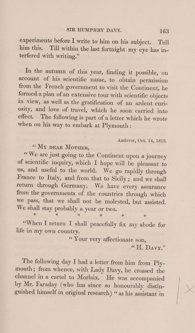 experiments before I write to him on his subject. Tell him this. Tull within the last fortnight my eye has in- terfered with writing.” In the autumn of this year, finding it possible, on account of his scientific name, to obtain permission from the French government to visit the Continent, he formed a plan of an extensive tour with scientific objects in view, as well as the gratification of an ardent curi- osity, and love of travel, which he soon carried into effect. The following is part of a letter which he wrote when on his way to embark at Plymouth: Andover, Oct. 14, 1813. “ My prar Moruer, “We are just going to the Continent upon a journey of scientific inquiry, which I hope will be pleasant to us, and useful to the world. We go rapidly through France to Italy, and from that to Sicily ; and we shall return through Germany. We have every assurance from the governments of the countries through which we pass, that we shall not’ be molested, but assisted, We shall stay probably a year or two. * * * * * * “When I return I shall peacefully fix my abode for life in my own country. “ Your very affectionate son, eT. Davy.” The following day I had a letter from him from Ply- mouth; from whence, with Lady Davy, he crossed the channel in a cartel to Morlaix. He was accompanied by Mr. Faraday (who has since so honourably distin- guished himself in original research) “as his assistant in