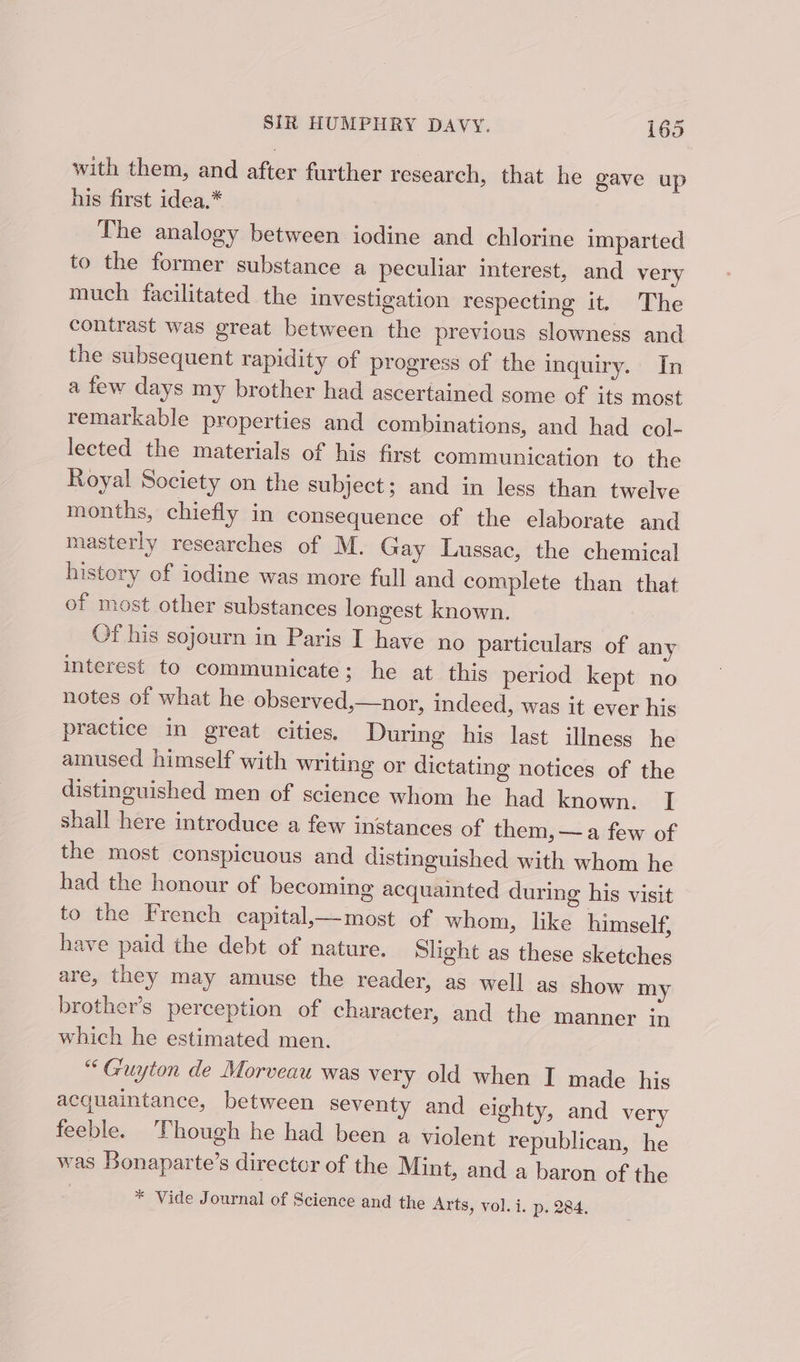 with them, and after further research, that he gave up his first idea.* The analogy between iodine and chlorine imparted to the former substance a peculiar interest, and very much facilitated the investigation respecting it. The contrast was great between the previous slowness and the subsequent rapidity of progress of the inquiry. In a few days my brother had ascertained some of its most remarkable properties and combinations, and had col- lected the materials of his first communication to the Royal Society on the subject; and in less than twelve months, chiefly in consequence of the elaborate and masterly researches of M, Gay Lussac, the chemical history of iodine was more full and complete than that of most other substances longest known. Of his sojourn in Paris I have no particulars of any interest to communicate; he at this period kept no notes of what he observed,—nor, indeed, was it ever his practice in great cities, During his last illness he amused himself with writing or dictating notices of the distinguished men of science whom he had known. I shall here introduce a few instances of them, —a few of the most conspicuous and distinguished with whom he had the honour of becoming acquainted during his visit to the French capital_—most of whom, like himself, have paid the debt of nature. Slight as these sketches are, they may amuse the reader, as well as show my brother’s perception of character, and the manner In which he estimated men. “Guyton de Morveau was very old when I made his acquaintance, between seventy and eighty, and very feeble. ‘Though he had been a violent republican, he was Bonaparte’s director of the Mint, and a baron of the * Vide Journal of Science and the Arts, vol. i. p. 284.