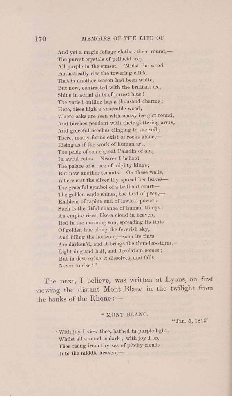 And yet a magic foliage clothes them round,— The purest crystals of pellucid ice, All purple in the sunset. *Midst the wood Fantastically rise the towering cliffs, That in another season had been white, But now, contrasted with the brilliant ice, Shine in aérial tints of purest blue! The varied outline has a thousand charms ; Here, rises high a venerable wood, Where oaks are seen with massy ice girt round, And birches pendent with their glittering arms, And graceful beeches clinging to the soil ; There, massy forms exist of rocks alone,— Rising as if the work of human art, The pride of some great Paladin of old, In awful ruins. Nearer I behold The palace of a race of mighty kings ; But now another tenants. On these walls, Where erst the silver lily spread her leaves— The graceful symbol of a brilliant court— The golden eagle shines, the bird of prey,— Embiem of rapine and of lawless power : Such is the fitful change of human things : An empire rises, like a cloud in heaven, Red in the morning sun, spreading its tints Of golden hue along the feverish sky, And filling the horizon ;—soon its tints Are darken’d, and it brings the thunder-storm,— Lightning and hail, and desolation comes , But in destroying it dissolves, and falls Never to rise !” The next, I believe, was written at Lyons, on first viewing the distant Mont Blanc in the twilight from the banks of the Rhone :— “ MONT BLANC. “Jan. 5, 18142 ‘With joy I view thee, bathed in purple light, Whilst all around is dark ; with joy I see Thee rising from thy sea of pitchy clouds Into the middle heaven,—