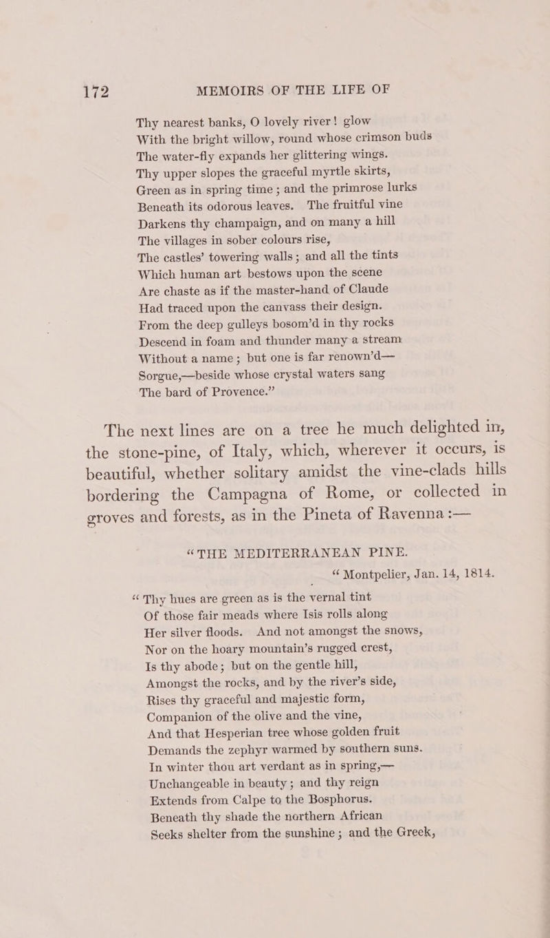 Thy nearest banks, O lovely river! glow With the bright willow, round whose crimson buds The water-fly expands her glittering wings. Thy upper slopes the graceful myrtle skirts, Green as in spring time ; and the primrose lurks Beneath its odorous leaves. The fruitful vine Darkens thy champaign, and on many a hill The villages in sober colours rise, The castles’ towering walls; and all the tints Which human art bestows upon the scene Are chaste as if the master-hand. of Claude Had traced upon the canvass their design. From the deep gulleys bosom’d in thy rocks Descend in foam and thunder many a stream Without a name ; but one is far renown’d— Sorgue,—beside whose crystal waters sang The bard of Provence.” The next lines are on a tree he much delighted in, the stone-pine, of Italy, which, wherever it occurs, is beautiful, whether solitary amidst the vine-clads hills bordering the Campagna of Rome, or collected in groves and forests, as in the Pineta of Ravenna :— “THE MEDITERRANEAN PINE. “ Montpelier, Jan. 14, 1814. ‘Thy hues are green as is the vernal tint Of those fair meads where Isis rolls along Her silver floods. And not amongst the snows, Nor on the hoary mountain’s rugged crest, Is thy abode; but on the gentle hill, Amongst the rocks, and by the river’s side, Rises thy graceful and majestic form, Companion of the olive and the vine, And that Hesperian tree whose golden fruit Demands the zephyr warmed by southern suns. In winter thou art verdant as in spring,— Unchangeable in beauty ; and thy reign Extends from Calpe to the Bosphorus. Beneath thy shade the northern African Seeks shelter from the sunshine ; and the Greek,