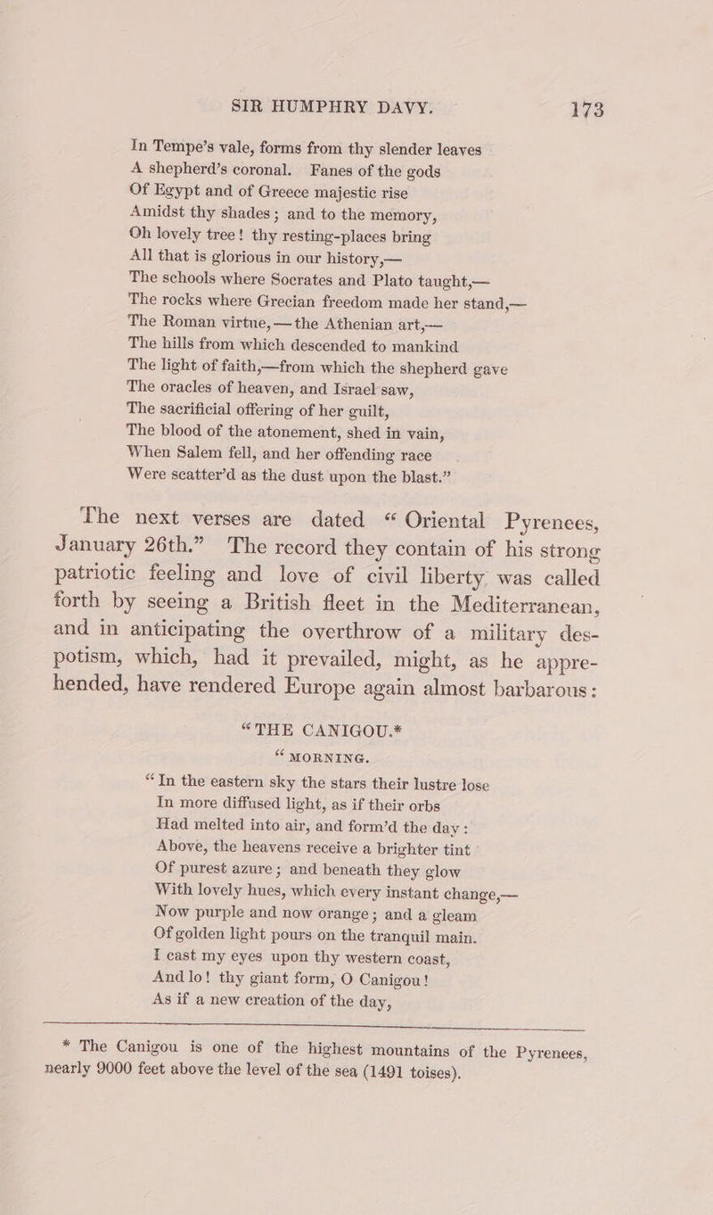 In Tempe’s vale, forms from thy slender leaves A shepherd’s coronal. Fanes of the gods Of Egypt and of Greece majestic rise Amidst thy shades; and to the memory, Oh lovely tree! thy resting-places bring All that is glorious in our history,— The schools where Socrates and Plato taught,— The rocks where Grecian freedom made her stand — The Roman virtue, —the Athenian art,— The hills from which descended to mankind The light of faith,—from which the shepherd gave The oracles of heaven, and Israel saw, The sacrificial offering of her guilt, The blood of the atonement, shed in vain, When Salem fell, and her offending race Were scatter’d as the dust upon the blast.” The next verses are dated “Oriental Pyrenees, January 26th.” The record they contain of his strong patriotic feeling and love of civil liberty. was called forth by seeing a British fleet in the Mediterranean, and in anticipating the overthrow of a military des- potism, which, had it prevailed, might, as he appre- hended, have rendered Europe again almost barbarous: “THE CANIGOU.* “ MORNING. “In the eastern sky the stars their lustre lose In more diffused light, as if their orbs Had melted into air, and form’d the day: Above, the heavens receive a brighter tint Of purest azure ; and beneath they glow With lovely hues, which every instant change,— Now purple and now orange; and a gleam Of golden light pours on the tranquil main. f cast my eyes upon thy western coast, And lo! thy giant form, O Canigou! As if a new creation of the day, ee Sr * The Canigou is one of the highest mountains of the Pyrenees, nearly 9000 feet above the level of the sea (1491 toises).
