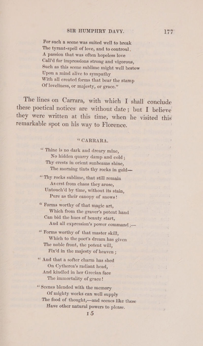 For such a scene was suited well to break The tyrant-spell of love, and to controul, A passion that was often hopeless love Call’d for impressions strong and vigorous, Such as this scene sublime might well bestow Upon a mind alive to sympathy With all created forms that bear the stamp Of loveliness, or majesty, or age a The lines on Carrara, with which I shall conclude these poetical notices are without date; but I believe they were written at this time, when he visited this remarkable spot on his way to Florence. *“ CARRARA. “ Thine is no dark and dreary mine, No hidden quarry damp and cold Thy crests in orient sunbeams shine, The morning tints thy rocks in gold— “Thy rocks sublime, that still remain Aserst from chaos they arose, Untouch’d by time, without its stain, Pure as their canopy of snows! “ Forms worthy of that magic art, Which from the graver’s potent hand Can bid the hues of beauty start, And all expression’s power command i ** Forms worthy of that master skill, Which to the poet’s dream has given The noble front, the potent will, Fix’d in the majesty of heaven ; “ And that a softer charm has shed On Cytherea’s radiant head, And kindled in her Grecian face The immortality of grace! “Scenes blended with the memory Of mighty works can well supply The food of thought,—and scenes like these Have other natural powers to please. 15