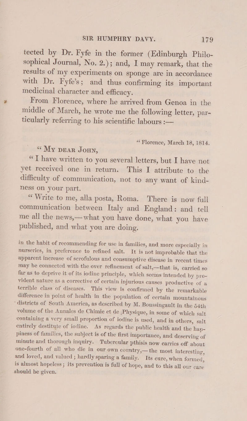 tected by Dr. Fyfe in the former (Edinburgh Philo- sophical Journal, No. 2.); and, I may remark, that the results of my experiments on sponge are in accordance with Dr. Fyfe’s; and thus confirming its important medicinal character and efficacy. From Florence, where he arrived from Genoa in the middle of March, he wrote me the following letter, par- ticularly referring to his scientific labours :— “Florence, March 18, 1814. ** My pear Joan, * [ have written to you several letters, but I have not yet received one in return. This I attribute to the difficulty of communication, not to any want of kind- ness on your part. “Write to me, alla posta, Roma. There is now full communication between Italy and England: and tell me all the news,—what you have done, what you have published, and what you are doing, in the habit of recommending for use in families, and more especially in nurseries, in preference to refined salt. It is not improbable that the apparent increase of scrofulous and consumptive disease in recent times may be connected with the over refinement of salt,—that is, carried so far as to deprive it of its iodine principle, which seems intended by pro- vident nature as a corrective of certain injurious causes productive of a terrible class of diseases. This view is confirmed by the remarkable difference in point of health in the population of certain mountainous ‘districts of South America, as described by M. Boussingault in the 54th volume of the Annales de Chimie et de Physique, in some of which salt containing a very small proportion of iodine is used, and in others, salt entirely destitute of iodine. As regards the public health and the hap- piness of families, the subject is of the first importance, and deserving of minute and thorough inquiry. Tubercular pthisis now carries off about one-fourth of all who die in our own country,— the most interesting, and loved, and valued ; hardly sparing a family. Its cure, when formed, is almost hopeless; its prevention is full of hope, and to this all our care should be given.