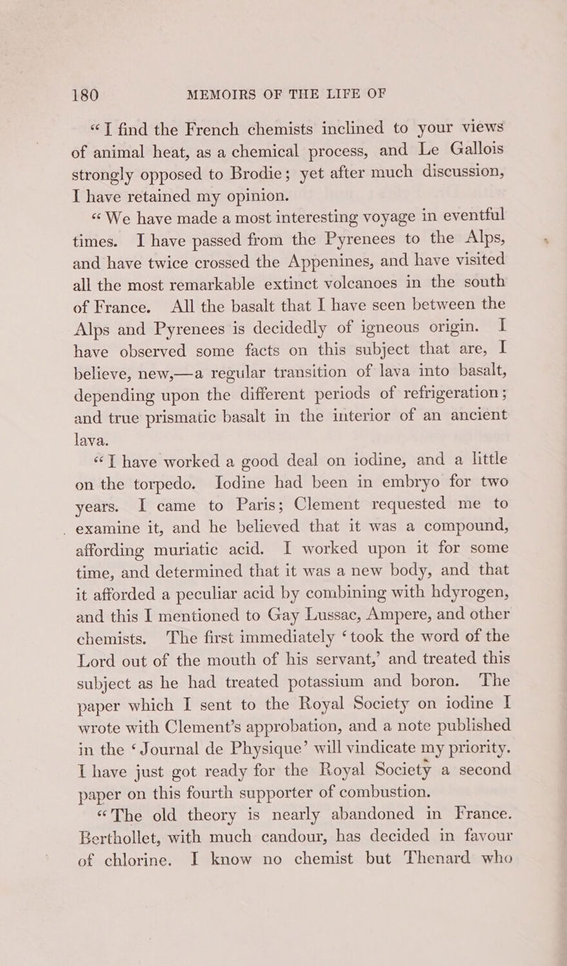 “T find the French chemists inclined to your views of animal heat, as a chemical process, and Le Gallois strongly opposed to Brodie; yet after much discussion, I have retained my opinion. «We have made a most interesting voyage in eventful times. I have passed from the Pyrenees to the Alps, and have twice crossed the Appenines, and have visited all the most remarkable extinct volcanoes in the south of France. All the basalt that I have seen between the Alps and Pyrenees is decidedly of igneous origin. I have observed some facts on this subject that are, I believe, new,—a regular transition of lava into basalt, depending upon the different periods of refrigeration ; and true prismatic basalt in the interior of an ancient lava. «I have worked a good deal on iodine, and a little on the torpedo. Iodine had been in embryo for two years. I came to Paris; Clement requested me to - examine it, and he believed that it was a compound, affording muriatic acid. I worked upon it for some time, and determined that it was a new body, and that it afforded a peculiar acid by combining with hdyrogen, and this I mentioned to Gay Lussac, Ampere, and other chemists. The first immediately ‘took the word of the Lord out of the mouth of his servant,’ and treated this subject as he had treated potassium and boron. The paper which I sent to the Royal Society on iodine I wrote with Clement’s approbation, and a note published in the ‘ Journal de Physique’ will vindicate my priority. I have just got ready for the Royal Society a second paper on this fourth supporter of combustion. “The old theory is nearly abandoned in France. Berthollet, with much candour, has decided in favour of chlorine. I know no chemist but Thenard who