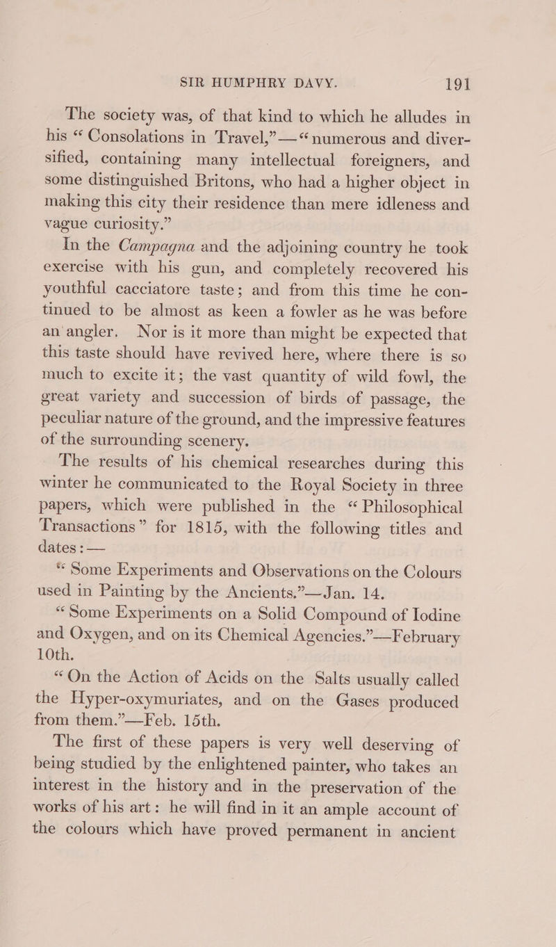 The society was, of that kind to which he alludes in his “ Consolations in Travel,”—* numerous and diver- sified, containing many intellectual foreigners, and some distinguished Britons, who had a higher object in making this city their residence than mere idleness and vague curiosity.” In the Campagna and the adjoining country he took exercise with his gun, and completely recovered his youthful cacciatore taste; and from this time he con- tinued to be almost as keen a fowler as he was before an angler. Nor is it more than might be expected that this taste should have revived here, where there is so much to excite it; the vast quantity of wild fowl, the great variety and succession of birds of passage, the peculiar nature of the ground, and the impressive features of the surrounding scenery. The results of his chemical researches during this winter he communicated to the Royal Society in three papers, which were published in the “ Philosophical Transactions” for 1815, with the following titles and dates : — | “Some Experiments and Observations on the Colours used in Painting by the Ancients.”—Jan. 14. “Some Experiments on a Solid Compound of Iodine and Oxygen, and on its Chemical Agencies.”—February 10th. “Qn the Action of Acids on the Salts usually called the Hyper-oxymuriates, and on the Gases produced from them.”—Feb. 15th. The first of these papers is very well deserving of being studied by the enlightened painter, who takes an interest in the history and in the preservation of the works of his art: he will find in it an ample account of the colours which have proved permanent in ancient