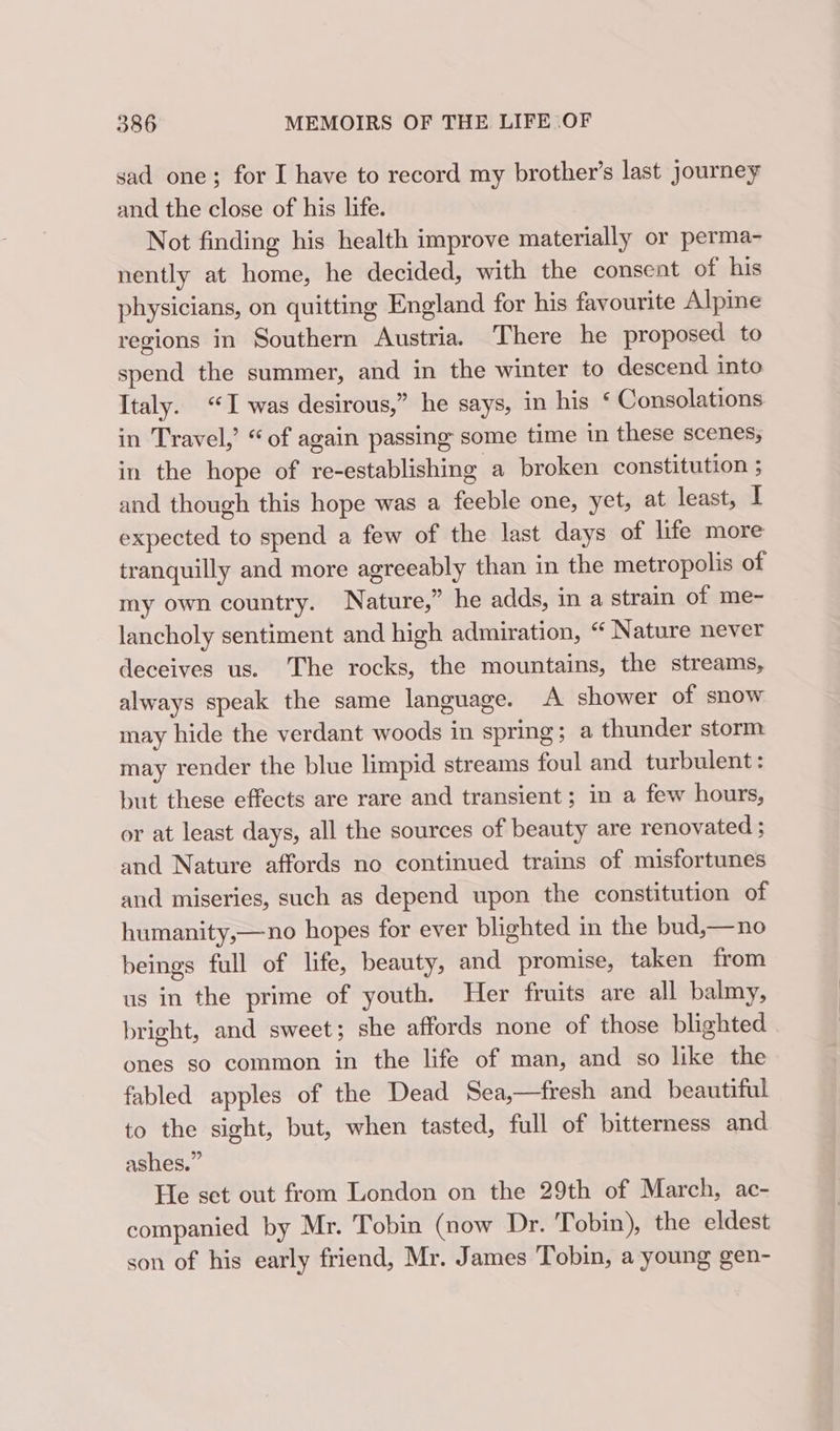 sad one; for I have to record my brother’s last journey and the close of his life. Not finding his health improve materially or perma- nently at home, he decided, with the consent of his physicians, on quitting England for his favourite Alpine regions in Southern Austria. There he proposed to spend the summer, and in the winter to descend into Italy. “I was desirous,” he says, in his ‘ Consolations in Travel,’ “of again passing some time in these scenes, in the hope of re-establishing a broken constitution ; and though this hope was a feeble one, yet, at least, I expected to spend a few of the last days of life more tranquilly and more agreeably than in the metropolis of my own country. Nature,” he adds, in a strain of me- lancholy sentiment and high admiration, “ Nature never deceives us. The rocks, the mountains, the streams, always speak the same language. A shower of snow may hide the verdant woods in spring; a thunder storm may render the blue limpid streams foul and turbulent: but these effects are rare and transient; in a few hours, or at least days, all the sources of beauty are renovated ; and Nature affords no continued trains of misfortunes and miseries, such as depend upon the constitution of humanity,—no hopes for ever blighted in the bud,—no beings full of life, beauty, and promise, taken from us in the prime of youth. Her fruits are all balmy, bright, and sweet; she affords none of those blighted ones so common in the life of man, and so like the fabled apples of the Dead Sea,—fresh and beautiful to the sight, but, when tasted, full of bitterness and ashes.” He set out from London on the 29th of March, ac- companied by Mr. Tobin (now Dr. Tobin), the eldest son of his early friend, Mr. James Tobin, a young gen-