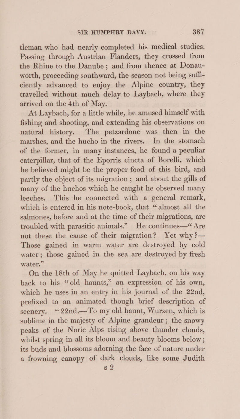 tleman who had nearly completed his medical studies. Passing through Austrian Flanders, they crossed from the Rhine to the Danube; and from thence at Donau- worth, proceeding southward, the season not being sufh- ciently advanced to enjoy the Alpine country, they travelled without much delay to Laybach, where they arrived on the 4th of May. At Laybach, for a little while, he amused himself with fishing and shooting, and extending his observations on natural history. The petzardone was then in the marshes, and the hucho in the rivers. In the stomach of the former, in many instances, he found a peculiar caterpillar, that of the Eporris cincta of Borelli, which he believed might be the proper food of this bird, and partly the object of its migration ; and about the gills of many of the huchos which he caught he observed many leeches. This he connected with a general remark, which is entered in his note-book, that “almost all the salmones, before and at the time of their migrations, are troubled with parasitic animals.” He continues—*“ Are not these the cause of their migration? Yet why ?— Those gained in warm water are destroyed by cold water; those gained in the sea are destroyed by fresh water.” On the 18th of May he quitted Laybach, on his way back to his “old haunts,” an expression of his own, which he uses in an entry in his journal of the 22nd, prefixed to an animated though brief description of scenery. “ 22nd.—To my old haunt, Wurzen, which is sublime in the majesty of Alpine grandeur; the snowy peaks of the Noric Alps rising above thunder clouds, whilst spring in all its bloom and beauty blooms below ; its buds and blossoms adorning the face of nature under a frowning canopy of dark clouds, like some Judith: s 2