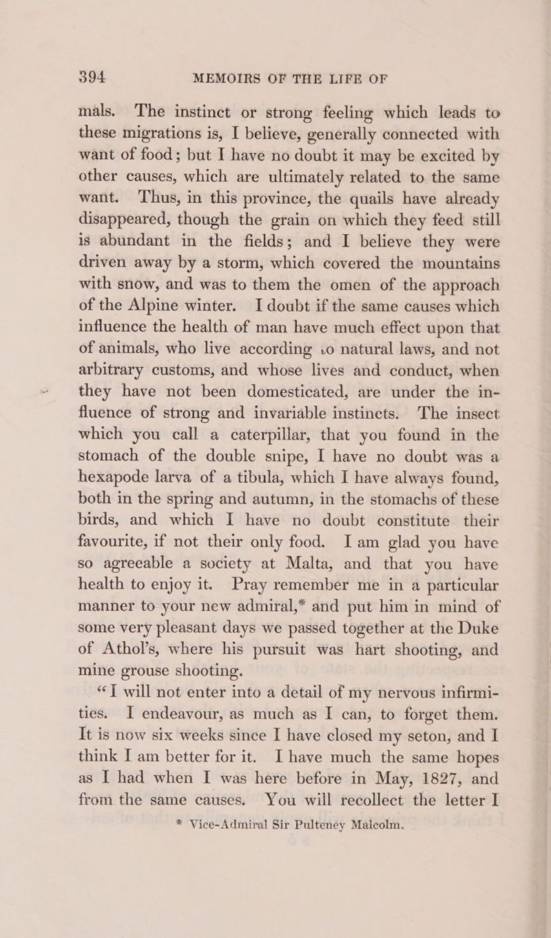 mals. The instinct or strong feeling which leads to these migrations is, I believe, generally connected with want of food; but I have no doubt it may be excited by other causes, which are ultimately related to the same want. ‘Thus, in this province, the quails have already disappeared, though the grain on which they feed still is abundant in the fields; and I believe they were driven away by a storm, which covered the mountains with snow, and was to them the omen of the approach of the Alpine winter. I doubt if the same causes which influence the health of man have much effect upon that of animals, who live according .o natural laws, and not arbitrary customs, and whose lives and conduct, when they have not been domesticated, are under the in- fluence of strong and invariable instincts. The insect which you call a caterpillar, that you found in the stomach of the double snipe, I have no doubt was a hexapode larva of a tibula, which I have always found, both in the spring and autumn, in the stomachs of these birds, and which I have no doubt constitute their favourite, if not their only food. Iam glad you have so agreeable a society at Malta, and that you have health to enjoy it. Pray remember me in a particular manner to your new admiral,* and put him in mind of some very pleasant days we passed together at the Duke of Athol’s, where his pursuit was hart shooting, and mine grouse shooting. “J will not enter into a detail of my nervous infirmi- ties. J endeavour, as much as I can, to forget them. It is now six weeks since I have closed my seton, and I think I am better for it. Ihave much the same hopes as I had when I was here before in May, 1827, and from the same causes. You will recollect the letter I * Vice-Admiral Sir Pulteney Malcolm,