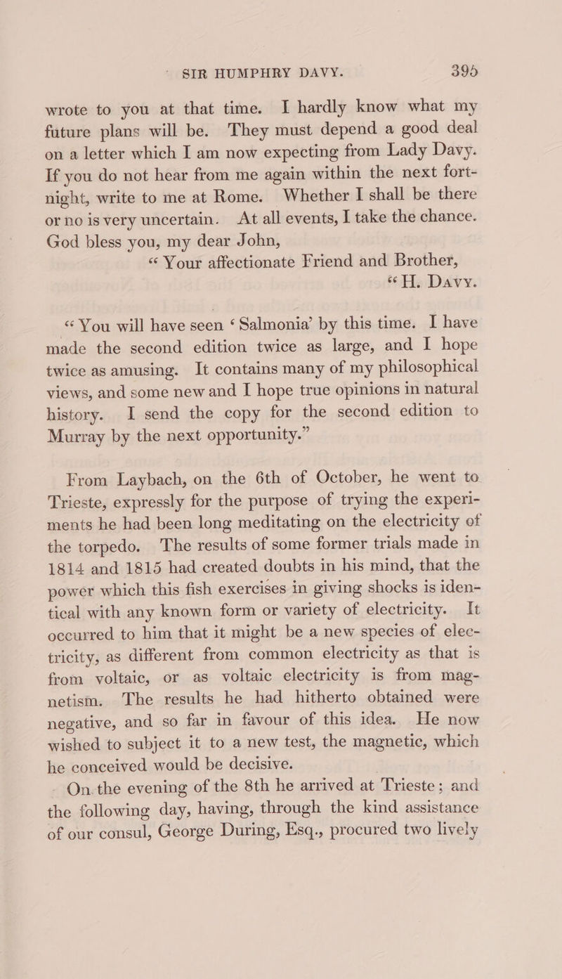 wrote to you at that time. I hardly know what my future plans will be. They must depend a good deal on a letter which I am now expecting from Lady Davy. If you do not hear from me again within the next fort- night, write to me at Rome. Whether I shall be there or no isvery uncertain. At all events, I take the chance. God bless you, my dear John, ‘Your affectionate Friend and Brother, “HH. Davy. You will have seen ‘ Salmonia’ by this time. I have made the second edition twice as large, and I hope twice as amusing. It contains many of my philosophical views, and some new and I hope true opinions in natural history. I send the copy for the second edition to Murray by the next opportunity.” From Laybach, on the 6th of October, he went to. Trieste, expressly for the purpose of trying the experi- ments he had been long meditating on the electricity of the torpedo. The results of some former trials made in 1814 and 1815 had created doubts in his mind, that the power which this fish exercises in giving shocks is iden- tical with any known form or variety of electricity. It occurred to him that it might be a new species of elec- tricity, as different from common electricity as that is from voltaic, or as voltaic electricity is from mag- netism. The results he had hitherto obtained were negative, and so far in favour of this idea. He now wished to subject it to a new test, the magnetic, which he conceived would be decisive. | - On.the evening of the 8th he arrived at Trieste; and the following day, having, through the kind assistance of our consul, George During, Esq., procured two lively