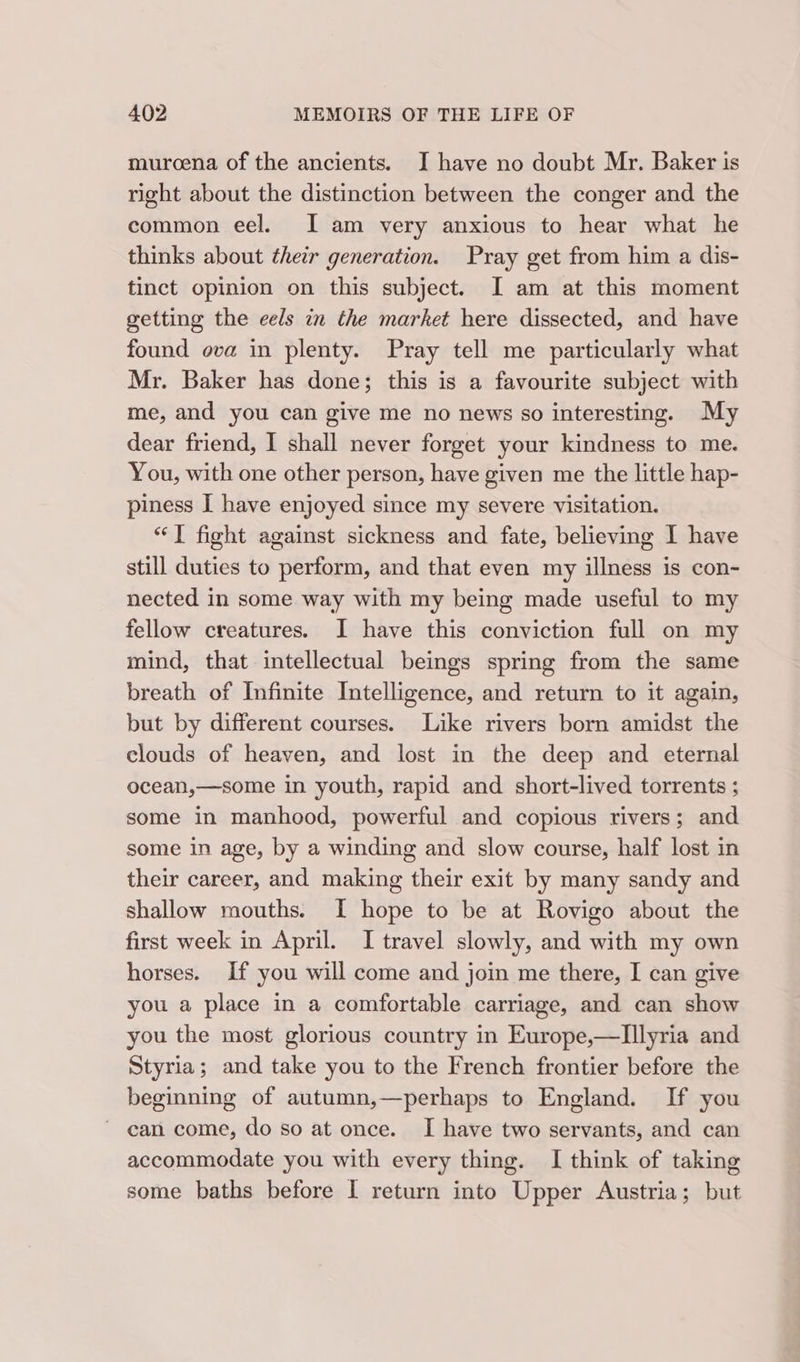 muroena of the ancients. JI have no doubt Mr. Baker is right about the distinction between the conger and the common eel. J am very anxious to hear what he thinks about their generation. Pray get from him a dis- tinct opinion on this subject. I am at this moment getting the eels in the market here dissected, and have found ova in plenty. Pray tell me particularly what Mr. Baker has done; this is a favourite subject with me, and you can give me no news so interesting. My dear friend, I] shall never forget your kindness to me. You, with one other person, have given me the little hap- piness I have enjoyed since my severe visitation. “I fight against sickness and fate, believing I have still duties to perform, and that even my illness is con- nected in some way with my being made useful to my fellow creatures. I have this conviction full on my mind, that intellectual beings spring from the same breath of Infinite Intelligence, and return to it again, but by different courses. Like rivers born amidst the clouds of heaven, and lost in the deep and eternal ocean,—some in youth, rapid and short-lived torrents ; some in manhood, powerful and copious rivers; and some in age, by a winding and slow course, half lost in their career, and making their exit by many sandy and shallow mouths. I hope to be at Rovigo about the first week in April. I travel slowly, and with my own horses. If you will come and join me there, I can give you a place in a comfortable carriage, and can show you the most glorious country in Europe,—lIllyria and Styria; and take you to the French frontier before the beginning of autumn,—perhaps to England. If you ' can come, do so at once. I have two servants, and can accommodate you with every thing. I think of taking some baths before I return into Upper Austria; but