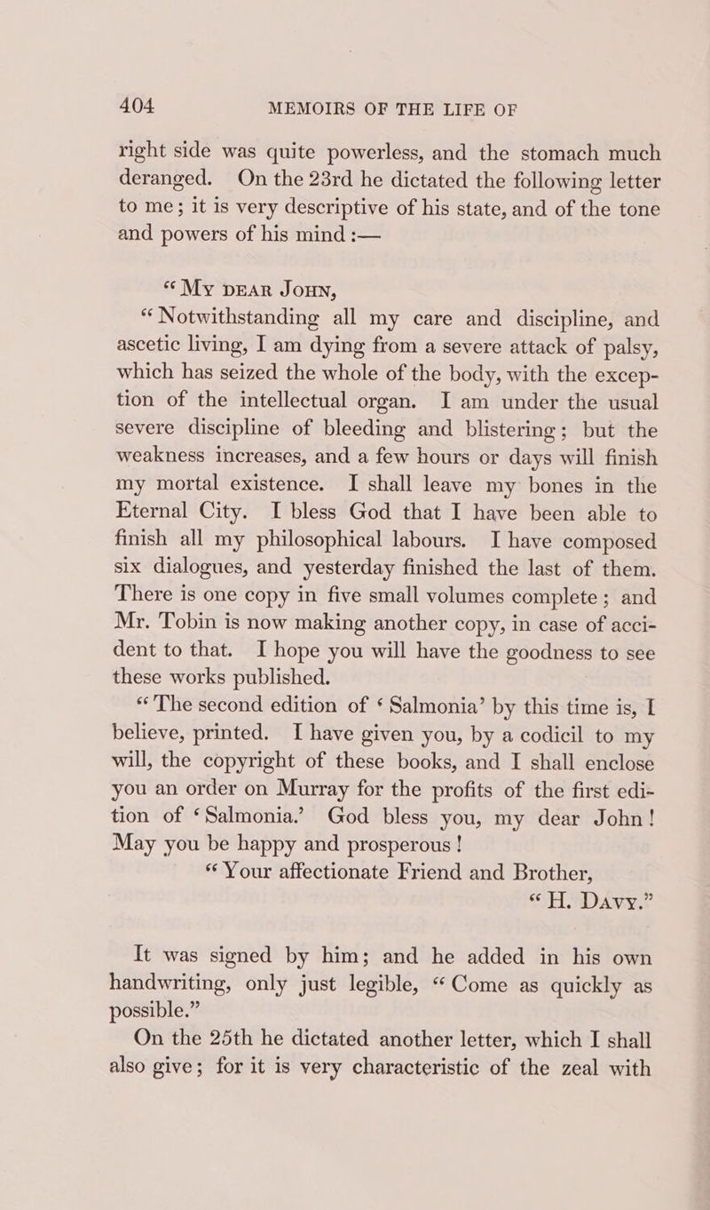 right side was quite powerless, and the stomach much deranged. On the 23rd he dictated the following letter to me; it is very descriptive of his state, and of the tone and powers of his mind :— * My DEAR JOHN, “ Notwithstanding all my care and discipline, and ascetic living, I am dying from a severe attack of palsy, which has seized the whole of the body, with the excep- tion of the intellectual organ. I am under the usual severe discipline of bleeding and blistering; but the weakness increases, and a few hours or days will finish my mortal existence. I shall leave my bones in the Eternal City. I bless God that I have been able to finish all my philosophical labours. I have composed six dialogues, and yesterday finished the last of them. There is one copy in five small volumes complete ; and Mr. Tobin is now making another copy, in case of acci- dent to that. I hope you will have the goodness to see these works published. “The second edition of ‘ Salmonia’ by this time is, I believe, printed. I have given you, by a codicil to my will, the copyright of these books, and I shall enclose you an order on Murray for the profits of the first edi- tion of ‘Salmonia.’ God bless you, my dear John! May you be happy and prosperous ! * Your affectionate Friend and Brother, SSH ND Awa? It was signed by him; and he added in his own handwriting, only just legible, “Come as quickly as possible.” On the 25th he dictated another letter, which I shall also give; for it is very characteristic of the zeal with