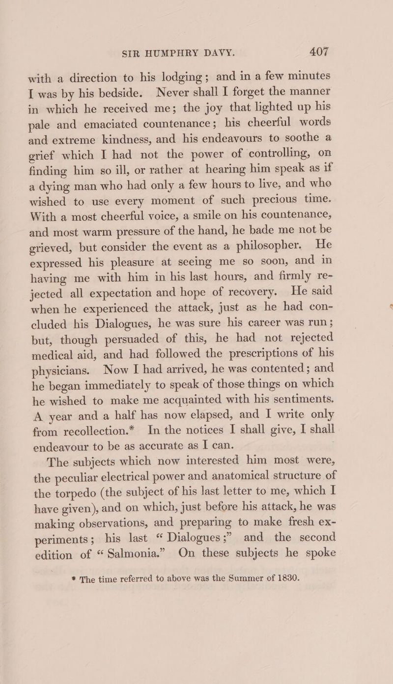 with a direction to his lodging; and in a few minutes I was by his bedside. Never shall I forget the manner in which he received me; the joy that lighted up his pale and emaciated countenance ; his cheerful words and extreme kindness, and his endeavours to soothe a erief which I had not the power of controlling, on finding him so ill, or rather at hearing him speak as if a dying man who had only a few hours to live, and who wished to use every moment of such precious time. With a most cheerful voice, a smile on his countenance, and most warm pressure of the hand, he bade me not be grieved, but consider the event as a philosopher. He expressed his pleasure at seeing me so soon, and in having me with him in his last hours, and firmly re- jected all expectation and hope of recovery. He said when he experienced the attack, just as he had con- cluded his Dialogues, he was sure his career was run ; but, though persuaded of this, he had not rejected medical aid, and had followed the prescriptions of his physicians. Now I had arrived, he was contented; and he began immediately to speak of those things on which he wished to make me acquainted with his sentiments. A year and a half has now elapsed, and I write only from recollection.* In the notices I shall give, I shall endeavour to be as accurate as I can. The subjects which now interested him most were, the peculiar electrical power and anatomical structure of the torpedo (the subject of his last letter to me, which I have given), and on which, just before his attack, he was making observations, and preparing to make fresh ex- periments ; his last “ Dialogues;” and the second edition of “ Salmonia.” On these subjects he spoke * The time referred to above was the Summer of 1830.