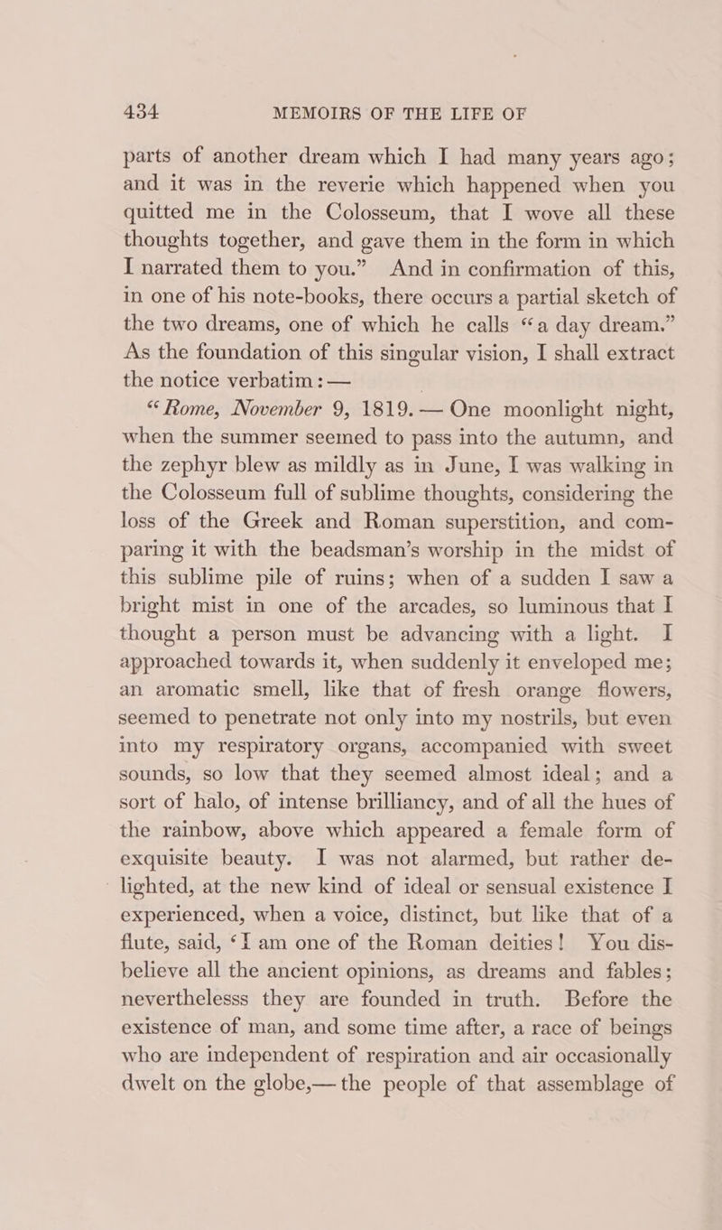 parts of another dream which I had many years ago; and it was in the reverie which happened when you quitted me in the Colosseum, that I wove all these thoughts together, and gave them in the form in which I narrated them to you.” And in confirmation of this, in one of his note-books, there occurs a partial sketch of the two dreams, one of which he calls “a day dream.” As the foundation of this singular vision, I shall extract the notice verbatim : — | “Rome, November 9, 1819.— One moonlight night, when the summer seemed to pass into the autumn, and the zephyr blew as mildly as in June, I was walking in the Colosseum full of sublime thoughts, considering the loss of the Greek and Roman superstition, and com- paring it with the beadsman’s worship in the midst of this sublime pile of ruins; when of a sudden I saw a bright mist in one of the arcades, so luminous that I thought a person must be advancing with a light. I approached towards it, when suddenly it enveloped me; an aromatic smell, like that of fresh orange flowers, seemed to penetrate not only into my nostrils, but even into my respiratory organs, accompanied with sweet sounds, so low that they seemed almost ideal; and a sort of halo, of intense brilliancy, and of all the hues of the rainbow, above which appeared a female form of exquisite beauty. JI was not alarmed, but rather de- lighted, at the new kind of ideal or sensual existence I experienced, when a voice, distinct, but like that of a flute, said, ‘I am one of the Roman deities! You dis- believe all the ancient opinions, as dreams and fables; neverthelesss they are founded in truth. Before the existence of man, and some time after, a race of beings who are independent of respiration and air occasionally dwelt on the globe,— the people of that assemblage of