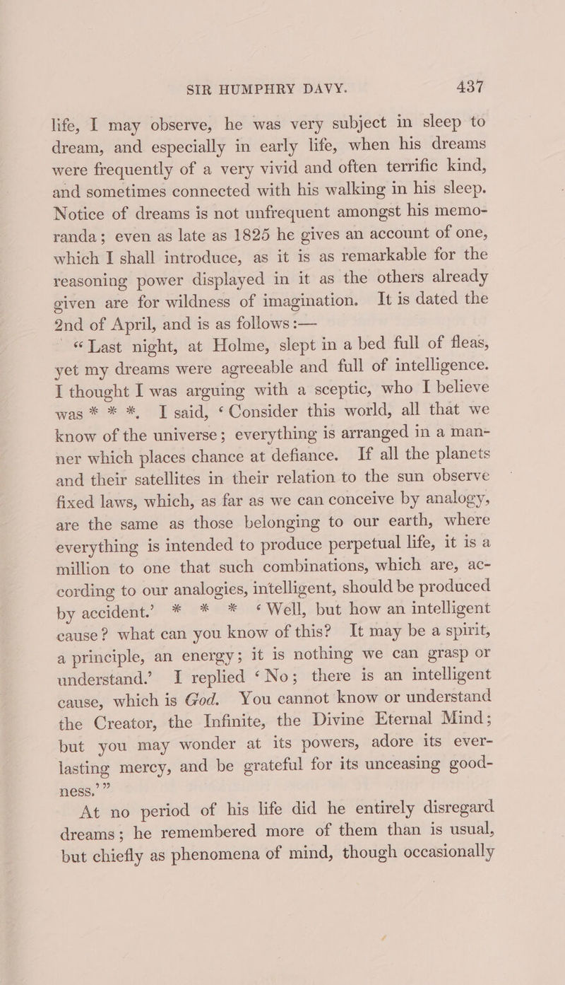 life, I may observe, he was very subject in sleep to dream, and especially in early life, when his dreams were frequently of a very vivid and often terrific kind, and sometimes connected with his walking in his sleep. Notice of dreams is not unfrequent amongst his memo- randa; even as late as 1825 he gives an account of one, which I shall introduce, as it is as remarkable for the reasoning power displayed in it as the others already given are for wildness of imagination. It is dated the 2nd of April, and is as follows :— «Last night, at Holme, slept in a bed full of fleas, yet my dreams were agreeable and full of intelligence. I thought I was arguing with a sceptic, who I believe was * * *, I said, ‘ Consider this world, all that we know of the universe; everything is arranged in a man- ner which places chance at defiance. If all the planets and their satellites in their relation to the sun observe fixed laws, which, as far as we can conceive by analogy, are the same as those belonging to our earth, where everything is intended to produce perpetual life, it is a million to one that such combinations, which are, ac- cording to our analogies, intelligent, should be produced by accident. * * * * Well, but how an intelligent cause? what can you know of this? It may be a spirit, a principle, an energy; it is nothing we can grasp or understand.’ I replied ‘No; there is an intelligent cause, which is God. You cannot know or understand the Creator, the Infinite, the Divine Eternal Mind; but you may wonder at its powers, adore its ever- lasting mercy, and be grateful for its unceasing good- ness,’ ” At no period of his life did he entirely disregard dreams; he remembered more of them than is usual, but chiefly as phenomena of mind, though occasionally