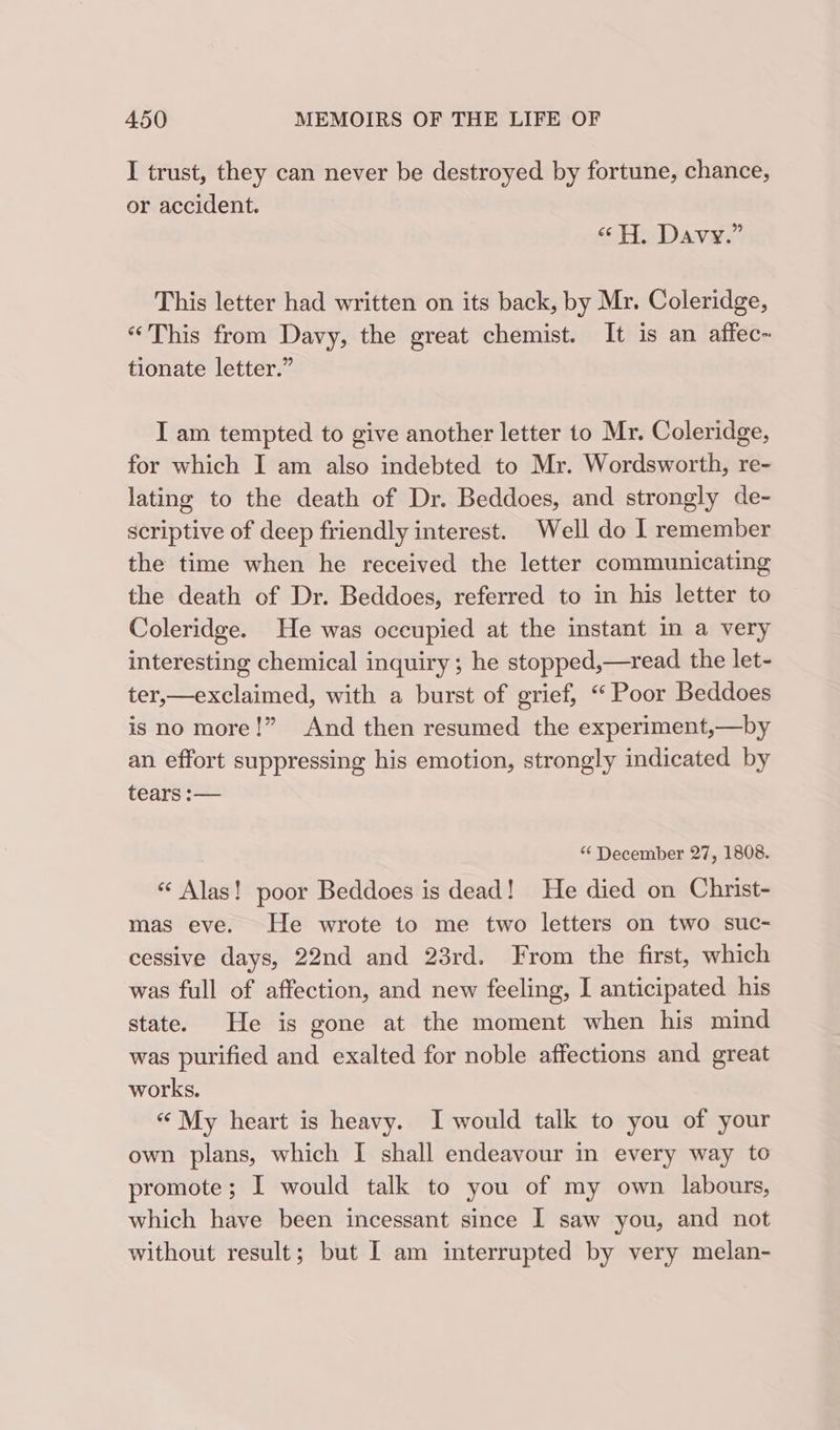 I trust, they can never be destroyed by fortune, chance, or accident. «H, Davy.” This letter had written on its back, by Mr. Coleridge, “This from Davy, the great chemist. It is an affec~ tionate letter.” I am tempted to give another letter to Mr. Coleridge, for which I am also indebted to Mr. Wordsworth, re- lating to the death of Dr. Beddoes, and strongly de- scriptive of deep friendly interest. Well do I remember the time when he received the letter communicating the death of Dr. Beddoes, referred to in his letter to Coleridge. He was occupied at the instant in a very interesting chemical inquiry; he stopped,—read the let- ter,—exclaimed, with a burst of grief, “ Poor Beddoes is no more!” And then resumed the experiment,—by an effort suppressing his emotion, strongly indicated by tears —— “ December 27, 1808. « Alas! poor Beddoes is dead! He died on Christ- mas eve. He wrote to me two letters on two suc- cessive days, 22nd and 23rd. From the first, which was full of affection, and new feeling, I anticipated his state. He is gone at the moment when his mind was purified and exalted for noble affections and great works. «“ My heart is heavy. I would talk to you of your own plans, which I shall endeavour in every way to promote; I would talk to you of my own labours, which have been incessant since I saw you, and not without result; but I am interrupted by very melan-