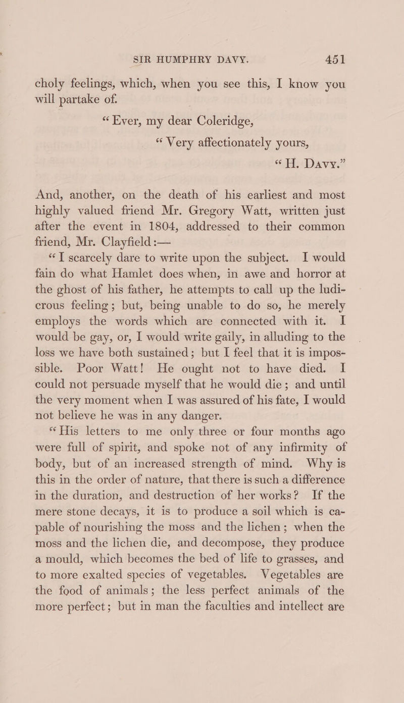 choly feelings, which, when you see this, I know you will partake of. “ Kver, my dear Coleridge, “ Very affectionately yours, ‘18. Dave.” And, another, on the death of his earliest and most highly valued friend Mr. Gregory Watt, written just after the event in 1804, addressed to their common friend, Mr. Clayfield :— “I scarcely dare to write upon the subject. I would fain do what Hamlet does when, in awe and horror at the ghost of his father, he attempts to call up the ludi- crous feeling; but, being unable to do so, he merely employs the words which are connected with it. I would be gay, or, | would write gaily, in alluding to the loss we have both sustained; but I feel that it is impos- sible. Poor Watt! He ought not to have died. I could not persuade myself that he would die; and until the very moment when I was assured of his fate, I would not believe he was in any danger. “His letters to me only three or four months ago were full of spirit, and spoke not of any infirmity of body, but of an increased strength of mind. Why is this in the order of nature, that there is such a difference in the duration, and destruction of her works? If the mere stone decays, it is to produce a soil which is ca- pable of nourishing the moss and the lichen; when the moss and the lichen die, and decompose, they produce a mould, which becomes the bed of life to grasses, and to more exalted species of vegetables. Vegetables are the food of animals; the less perfect animals of the more perfect; but in man the faculties and intellect are
