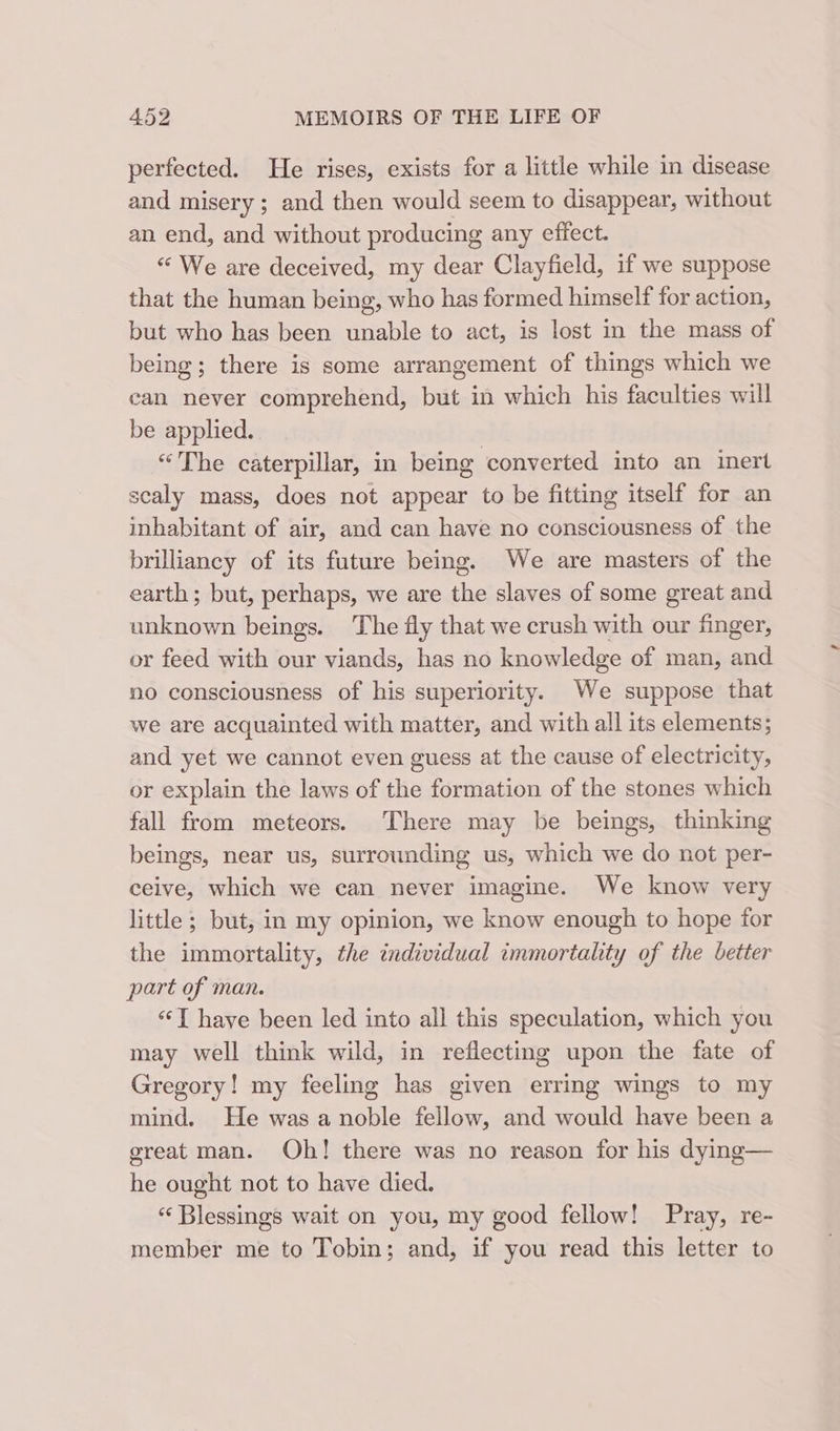 perfected. He rises, exists for a little while in disease and misery ; and then would seem to disappear, without an end, and without producing any effect. “ We are deceived, my dear Clayfield, if we suppose that the human being, who has formed himself for action, but who has been unable to act, is lost in the mass of being; there is some arrangement of things which we can never comprehend, but in which his faculties will be applied. “The caterpillar, in being converted into an inert scaly mass, does not appear to be fitting itself for an inhabitant of air, and can have no consciousness of the brilliancy of its future being. We are masters of the earth; but, perhaps, we are the slaves of some great and unknown beings. The fly that we crush with our finger, or feed with our viands, has no knowledge of man, and no consciousness of his superiority. We suppose that we are acquainted with matter, and with all its elements; and yet we cannot even guess at the cause of electricity, or explain the laws of the formation of the stones which fall from meteors. There may be beings, thinking beings, near us, surrounding us, which we do not per- ceive, which we can never imagine. We know very little ; but, in my opinion, we know enough to hope for the immortality, the individual immortality of the better part of man. “‘T have been led into all this speculation, which you may well think wild, in reflecting upon the fate of Gregory! my feeling has given erring wings to my mind. He was a noble fellow, and would have been a great man. Oh! there was no reason for his dying— he ought not to have died. « Blessings wait on you, my good fellow! Pray, re- member me to Tobin; and, if you read this letter to