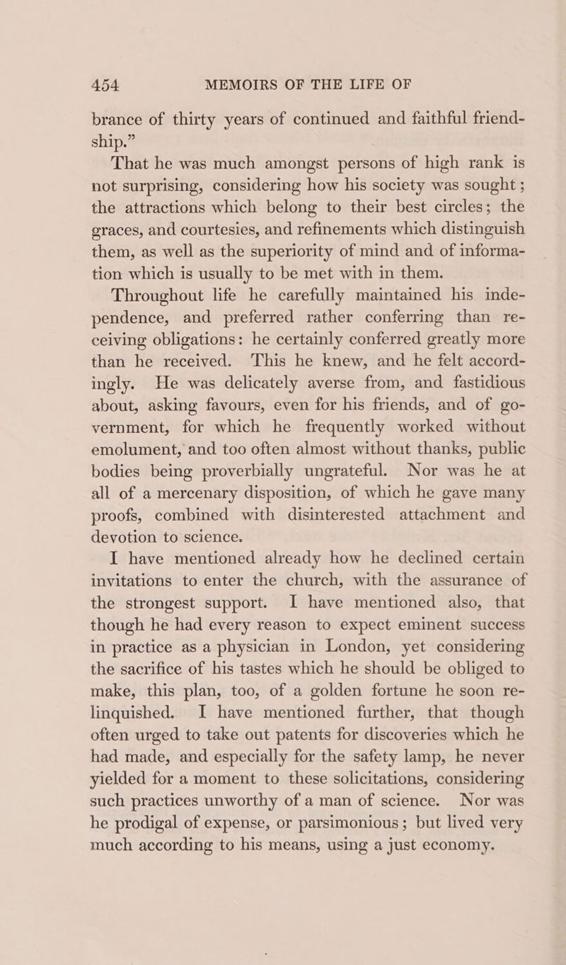 brance of thirty years of continued and faithful friend- ship.” That he was much amongst persons of high rank is not surprising, considering how his society was sought ; the attractions which belong to their best circles; the graces, and courtesies, and refinements which distinguish them, as well as the superiority of mind and of informa- tion which is usually to be met with in them. Throughout life he carefully maintained his inde- pendence, and preferred rather conferring than re- ceiving obligations: he certainly conferred greatly more than he received. This he knew, and he felt accord- ingly. He was delicately averse from, and fastidious about, asking favours, even for his friends, and of go- vernment, for which he frequently worked without emolument, and too often almost without thanks, public bodies being proverbially ungrateful. Nor was he at all of a mercenary disposition, of which he gave many proofs, combined with disinterested attachment and devotion to science. I have mentioned already how he declined certain invitations to enter the church, with the assurance of the strongest support. I have mentioned also, that though he had every reason to expect eminent success in practice as a physician in London, yet considering the sacrifice of his tastes which he should be obliged to make, this plan, too, of a golden fortune he soon re- linquished. I have mentioned further, that though often urged to take out patents for discoveries which he had made, and especially for the safety lamp, he never yielded for a moment to these solicitations, considering such practices unworthy of a man of science. Nor was he prodigal of expense, or parsimonious; but lived very much according to his means, using a just economy.