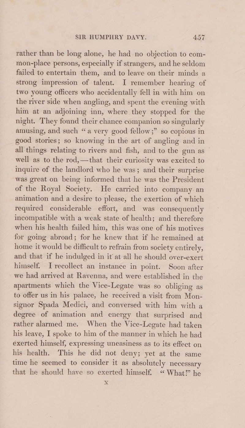 rather than be long alone, he had no objection to com- mon-place persons, especially if strangers, and he seldom failed to entertain them, and to leave on their minds a strong impression of talent. I remember hearing of two young officers who accidentally fell in with him on the river side when angling, and spent the evening with him at an adjoining inn, where they stopped for the night. They found their chance companion so singularly amusing, and such “a very good fellow ;” so copious in good stories; so knowing in the art of angling and in all things relating to rivers and fish, and to the gun as well as to the rod,—that their curiosity was excited to inquire of the landlord who he was; and their surprise was great on being informed that he was the President of the Royal Society. He carried into company an animation and a desire to please, the exertion of which required considerable effort, and was consequently incompatible with a weak state of health; and therefore when his health failed him, this was one of his motives for going abroad; for he knew that if he remained at home it would be difficult to refrain from society entirely, and that if he indulged in it’ at all he should over-exert himself. [recollect an instance in point. Soon after we had arrived at Ravenna, and were established in the apartments which the Vice-Legate was so obliging as to offer us in his palace, he received a visit from Mon- signor Spada Medici, and conversed with him with a degree of animation and energy that surprised and rather alarmed me. When the Vice-Legate had taken his leave, I spoke to him of the manner in which he had exerted himself, expressing uneasiness as to its effect on his health. This he did not deny; yet at the same time he seemed to consider it as absolutely necessary that he should have so exerted himself. “ What!” he x