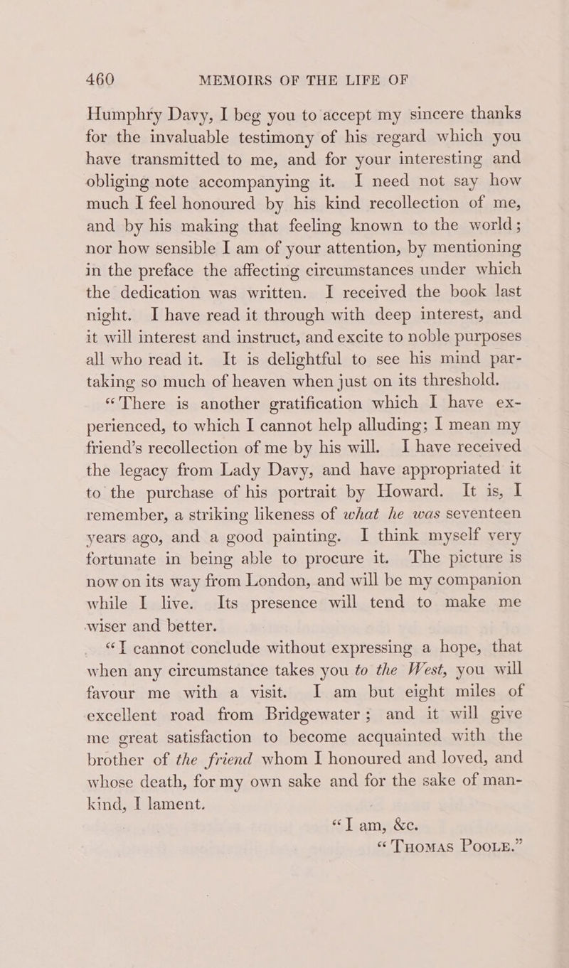 Humphry Davy, I beg you to accept my sincere thanks for the invaluable testimony of his regard which you have transmitted to me, and for your interesting and obliging note accompanying it. I need not say how much I feel honoured by his kind recollection of me, and by his making that feeling known to the world; nor how sensible I am of your attention, by mentioning in the preface the affecting circumstances under which the dedication was written. I received the book last night. I have read it through with deep interest, and it will interest and instruct, and excite to noble purposes all who read it. It is delightful to see his mind par- taking so much of heaven when just on its threshold. “There is another gratification which I have ex- perienced, to which I cannot help alluding; | mean my friend’s recollection of me by his will. I have received the legacy from Lady Davy, and have appropriated it to the purchase of his portrait by Howard. It is, ] remember, a striking likeness of what he was seventeen years ago, and a good painting. I think myself very fortunate in being able to procure it. The picture is now on its way from London, and will be my companion while I live. Its presence will tend to make me wiser and better. «“T cannot conclude without expressing a hope, that when any circumstance takes you to the West, you will favour me with a visit. I am but eight miles of excellent road from Bridgewater; and it will give me great satisfaction to become acquainted with the brother of the friend whom I honoured and loved, and whose death, for my own sake and for the sake of man- kind, I lament. ; &amp; Lamscce: ‘“ Tyomas PooLe.”