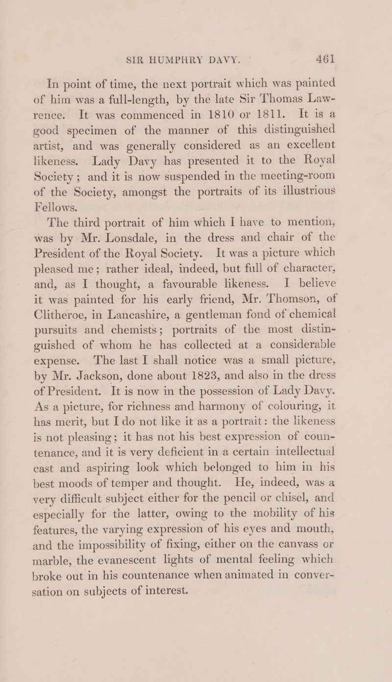 In point of time, the next portrait which was painted of him was a full-length, by the late Sir Thomas Law- rence. It was commenced in 1810 or 1811. It is a good specimen of the manner of this distinguished artist, and was generally considered as an excellent likeness. Lady Davy has presented it to the Royal Society ; and it is now suspended in the meeting-room of the Society, amongst the portraits of its illustrious Fellows. The third portrait of him which I have to mention, was by Mr. Lonsdale, in the dress and chair of the President of the Royal Society. It was a picture which pleased me; rather ideal, indeed, but full of character, and, as I thought, a favourable likeness. I believe it was painted for his early friend, Mr. Thomson, of Clitheroe, in Lancashire, a gentleman fond of chemical pursuits and chemists; portraits of the most distin- guished of whom he has collected at a considerable expense. The last I shall notice was a small picture, by Mr. Jackson, done about 1823, and also in the dress of President. It is now in the possession of Lady Davy. As a picture, for richness and harmony of colouring, it has merit, but I do not like it as a portrait: the likeness is not pleasing; it has not his best expression of coun- tenance, and it is very deficient in a certain intellectual cast and aspiring look which belonged to him in his best moods of temper and thought. He, indeed, was a very difficult subject either for the pencil or chisel, and especially for tne latter, owing to the mobility of his features, the varying expression of his eyes and mouth, and the impossibility of fixing, either on the canvass or marble, the evanescent lights of mental feeling which broke out in his countenance when animated in conver- sation on subjects of interest.