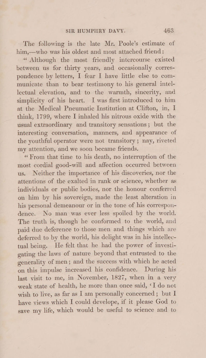 The following is the late Mr. Poole’s estimate of him,—who was his oldest and most attached friend: “&lt; Although the most friendly intercourse existed between us for thirty years, and occasionally corres- pondence by letters, I fear I have little else to com- municate than to bear testimony to his general intel- lectual elevation, and to the warmth, sincerity, and simplicity of his heart. I was first introduced to him at the Medical Pneumatic Institution at Clifton, in, | think, 1799, where I inhaled his nitrous oxide with the usual extraordinary and transitory sensations; but the interesting conversation, manners, and appearance of the youthful operator were not transitory; nay, riveted my attention, and we soon became friends. “From that time to his death, no interruption of the most cordial good-will and affection occurred between us. Neither the importance of his discoveries, nor the attentions of the exalted in rank or science, whether as individuals or public bodies, nor the honour conferred on him by his sovereign, made the least alteration in his personal demeanour cr in the tone of his correspon- dence. No man was ever less spoiled by the world. The truth is, though he conformed to the world, and paid due deference to those men and things which are deferred to by the world, his delight was in his intellec- tual being. He felt that he had the power of investi- gating the laws of nature beyond that entrusted to the generality of men; and the success with which he acted on this impulse increased his confidence. During his last visit to me, in November, 1827, when in a very weak state of health, he more than once said, ‘I do not wish to live, as far as I am personally concerned; but I have views which I could develope, if it please God to save my life, which would be useful to science and to