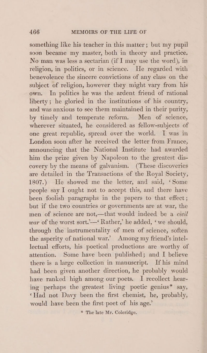 something like his teacher in this matter ; but my pupil soon became my master, both in theory and practice. No man was less a sectarian (if I may use the word), in religion, in politics, or in science. He regarded with benevolence the sincere convictions of any class on the subject of religion, however they might vary from his own. In politics he was the ardent friend of rational liberty ; he gloried in the institutions of his country, and was anxious to see them maintained in their purity, by timely and temperate reform. Men of science, wherever situated, he considered as fellow-subjects of one great republic, spread over the world. [I was in London soon after he received the letter from France, announcing that the National Institute had awarded him the prize given by Napoleon to the greatest dis- covery by the means of galvanism. (These discoveries are detailed in the Transactions of the Royal Society, 1807.) He showed me the letter, and said, ‘Some people say I ought not to accept this, and there have been foolish paragraphs in the papers to that effect ; but if the two countries or governments are at war, the men of science are not,—that would indeed be a civil war of the worst sort.—‘ Rather,’ he added, ‘ we should, through the instrumentality of men of science, soften the asperity of national war.’ Among my friend’s intel- lectual efforts, his poetical productions are worthy of attention. Some have been published; and I believe there is a large collection in manuscript. If his mind had been given another direction, he probably would have ranked high among our poets. I recollect hear- ing perhaps the greatest living poetic genius* say, ‘Had not Davy been the first chemist, he, probably, would have been the first poet of his age.’ * The late Mr. Coleridge.