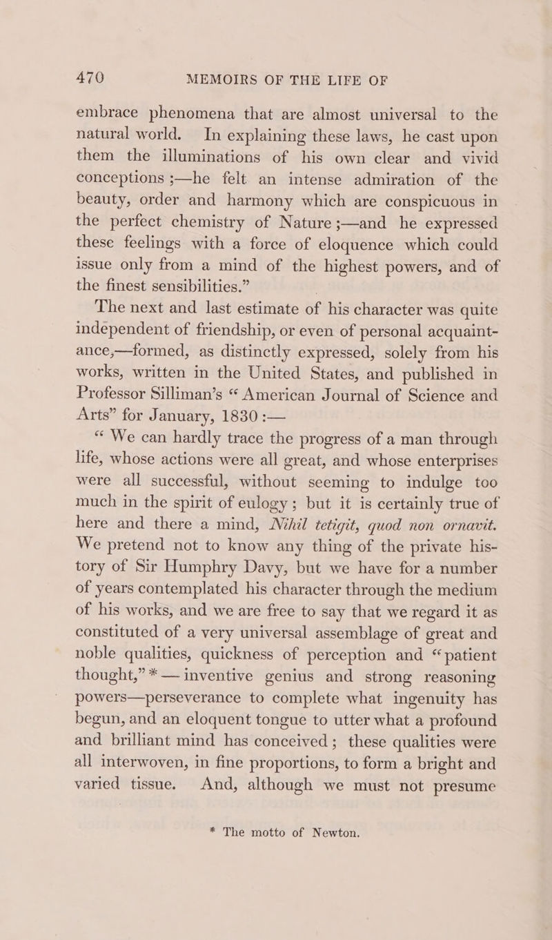 embrace phenomena that are almost universal to the natural world. In explaining these laws, he cast upon them the illuminations of his own clear and vivid conceptions ;—he felt an intense admiration of the beauty, order and harmony which are conspicuous in the perfect chemistry of Nature ;—and he expressed these feelings with a force of eloquence which could issue only from a mind of the highest powers, and of the finest sensibilities.” | The next and last estimate of his character was quite independent of friendship, or even of personal acquaint- ance,—formed, as distinctly expressed, solely from his works, written in the United States, and published in Professor Silliman’s “ American Journal of Science and Arts” for January, 1830 :— “ We can hardly trace the progress of a man through life, whose actions were all great, and whose enterprises were all successful, without seeming to indulge too much in the spirit of eulogy; but it is certainly true of here and there a mind, Mil tetigit, quod non ornavit. We pretend not to know any thing of the private his- tory of Sir Humphry Davy, but we have for a number of years contemplated his character through the medium of his works, and we are free to say that we regard it as constituted of a very universal assemblage of great and noble qualities, quickness of perception and “patient thought,” *— inventive genius and strong reasoning powers—perseverance to complete what ingenuity has begun, and an eloquent tongue to utter what a profound and brilliant mind has conceived; these qualities were all interwoven, in fine proportions, to form a bright and varied tissue. And, although we must not presume * The motto of Newton.