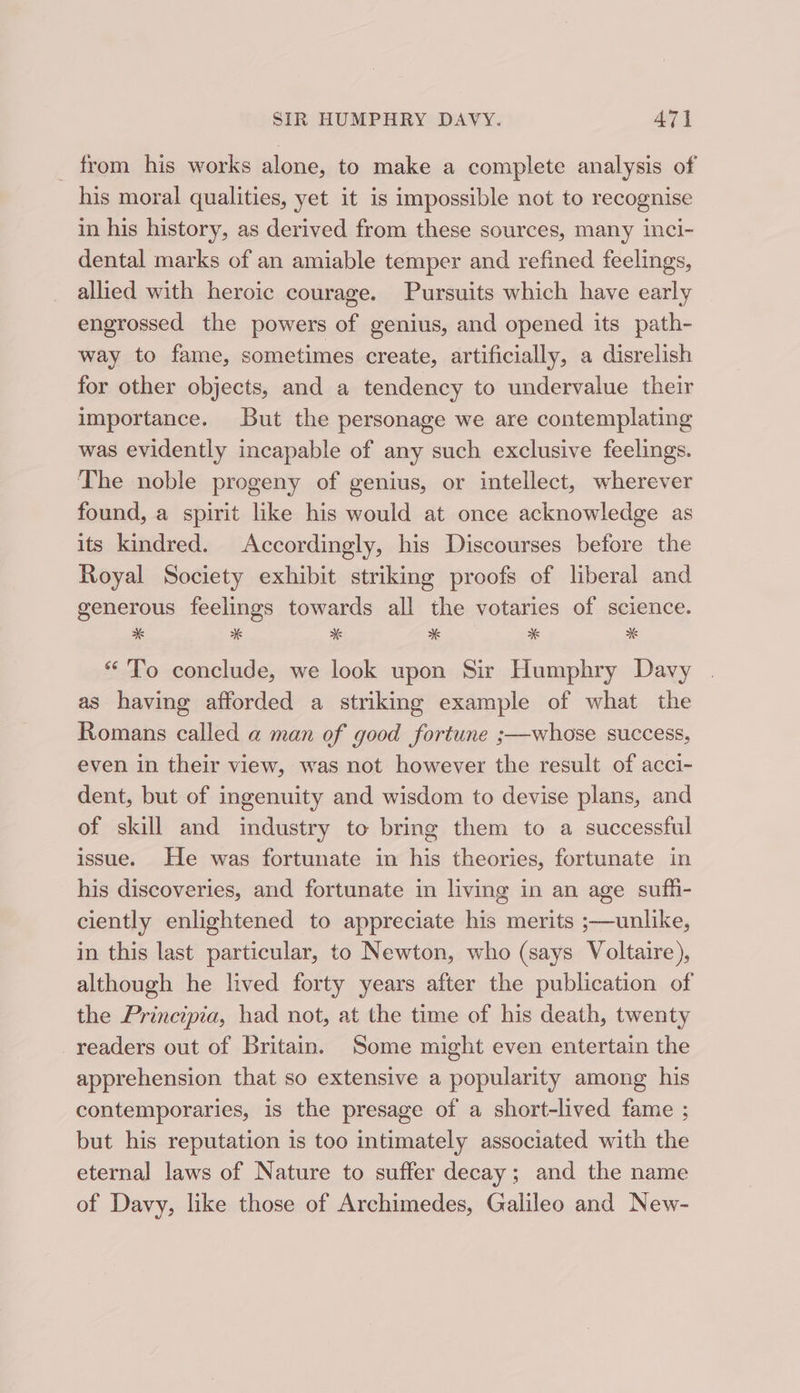 _ from his works alone, to make a complete analysis of his moral qualities, yet it is impossible not to recognise in his history, as derived from these sources, many inci- dental marks of an amiable temper and refined feelings, allied with heroic courage. Pursuits which have early engrossed the powers of genius, and opened its path- way to fame, sometimes create, artificially, a disrelish for other objects, and a tendency to undervalue their importance. But the personage we are contemplating was evidently incapable of any such exclusive feelings. The noble progeny of genius, or intellect, wherever found, a spirit like his would at once acknowledge as its kindred. Accordingly, his Discourses before the Royal Society exhibit striking proofs of liberal and generous feelings towards all the votaries of science. *&amp; w 5 * x M “To conclude, we look upon Sir Humphry Davy as having afforded a striking example of what the Romans called a man of good fortune ;—whose success, even in their view, was not however the result of acci- dent, but of ingenuity and wisdom to devise plans, and of skill and industry to bring them to a successful issue. He was fortunate in his theories, fortunate in his discoveries, and fortunate in living in an age sufh- ciently enlightened to appreciate his merits ;—unlike, in this last particular, to Newton, who (says Voltaire), although he lived forty years after the publication of the Principia, had not, at the time of his death, twenty readers out of Britain. ‘Some might even entertain the apprehension that so extensive a popularity among his contemporaries, is the presage of a short-lived fame ; but his reputation is too intimately associated with the eternal laws of Nature to suffer decay; and the name of Davy, like those of Archimedes, Galileo and New-