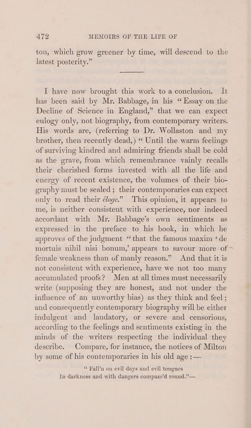 ton, which grow greener by time, will descend to the latest posterity.” IT have now brought this work to a conclusion. It has been said by Mr. Babbage, in his “ Essay on the Decline of Science in England,” that we can expect eulogy only, not biography, from contemporary writers. His words are, (referring to Dr. Wollaston and my brother, then recently dead,) “ Until the warm feelings of surviving kindred and admiring friends shall be cold as the grave, from which remembrance vainly recalls their cherished forms invested with all the life and energy of recent existence, the volumes of their bio- graphy must be sealed ; their contemporaries can expect only to read their éloge.” This opinion, it appears to me, is neither consistent with experience, nor indeed accordant with Mr. Babbage’s own sentiments as expressed in the preface to his book, in which he approves of the judgment “that the famous maxim ‘de mortuis nihil nisi bonum,’ appears to savour more of &gt; female weakness than of manly reason.” And that it is not consistent with experience, have we not too many accumulated proofs? Men at all times must necessarily write (supposing they are honest, and not under the influence of an unworthy bias) as they think and feel ; and consequently contemporary biography will be either indulgent and laudatory, or severe and censorious, according to the feelings and sentiments existing in the minds of the writers respecting the individual they describe. - Compare, for instance, the notices of Milton by some of his contemporaries in his old age : — “ Fall’n on evil days and evil tongues In darkness and with dangers compass’d round.” —