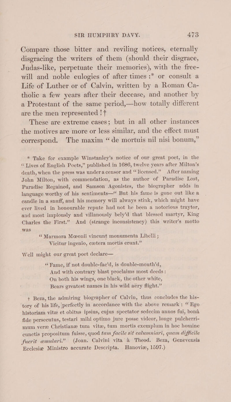 Compare those bitter and reviling notices, eternally disgracing the writers of them (should their disgrace, Judas-like, perpetuate their memories), with the free- will and noble eulogies of after times :* or consult a Life of Luther or of Calvin, written by a Roman Ca- tholic a few years after their decease, and another by a Protestant of the same period,—how totally different are the men represented ! f These are extreme cases; but in all other instances the motives are more or less similar, and the effect must correspond. The maxim “de mortuis nil nisi bonum,” * Take for example Winstanley’s notice of our great poet, in the “ Lives of English Poets,” published in 1686, twelve years after Milton’s death, when the press was undera censor and “licensed.” After naming John Milton, with commendation, as the author of Paradise Lost, Paradise Regained, and Samson Agonistes, the biographer adds in language worthy of his sentiments—“ But his fame is gone out like a candle in a snuff, and his memory will always stink, which might have ever lived in honourable repute had not he been a notorious traytor, and most impiously and villanously bely’d that blessed martyr, King Charles the First.” And (strange inconsistency) this writer’s motto was “¢ Marmora Meonii vincunt monumenta Libelli ; Vicitur ingenio, ceetera mortis erunt.” Well might our great poet declare— ‘‘ Fame, if not double-fac’d, is double-mouth’d, And with contrary blast proclaims most deeds : On both his wings, one black, the other white, Bears greatest names in his wild aéry flight.” + Beza, the admiring biographer of Calvin, thus concludes the his- tory of his life, ‘perfectly in accordance with the above remark: “ Ego historiam vitee et obitus ipsius, cujus spectator sedecim annos fui, bona fide persecutus, testari mihi optimo jure posse videor, longe pulcherri- mum vere Christiane tum vite, tum mortis exemplum in hoc homine cunctis propositum fuisse, quod tam facile sit calumniari, quam difficile fuerit emulari.” (Joan, Calvini vita” a Theod. Beza, Genevensis Ecclesia Ministro accurate Descripta. Hanoviee, 1597.)