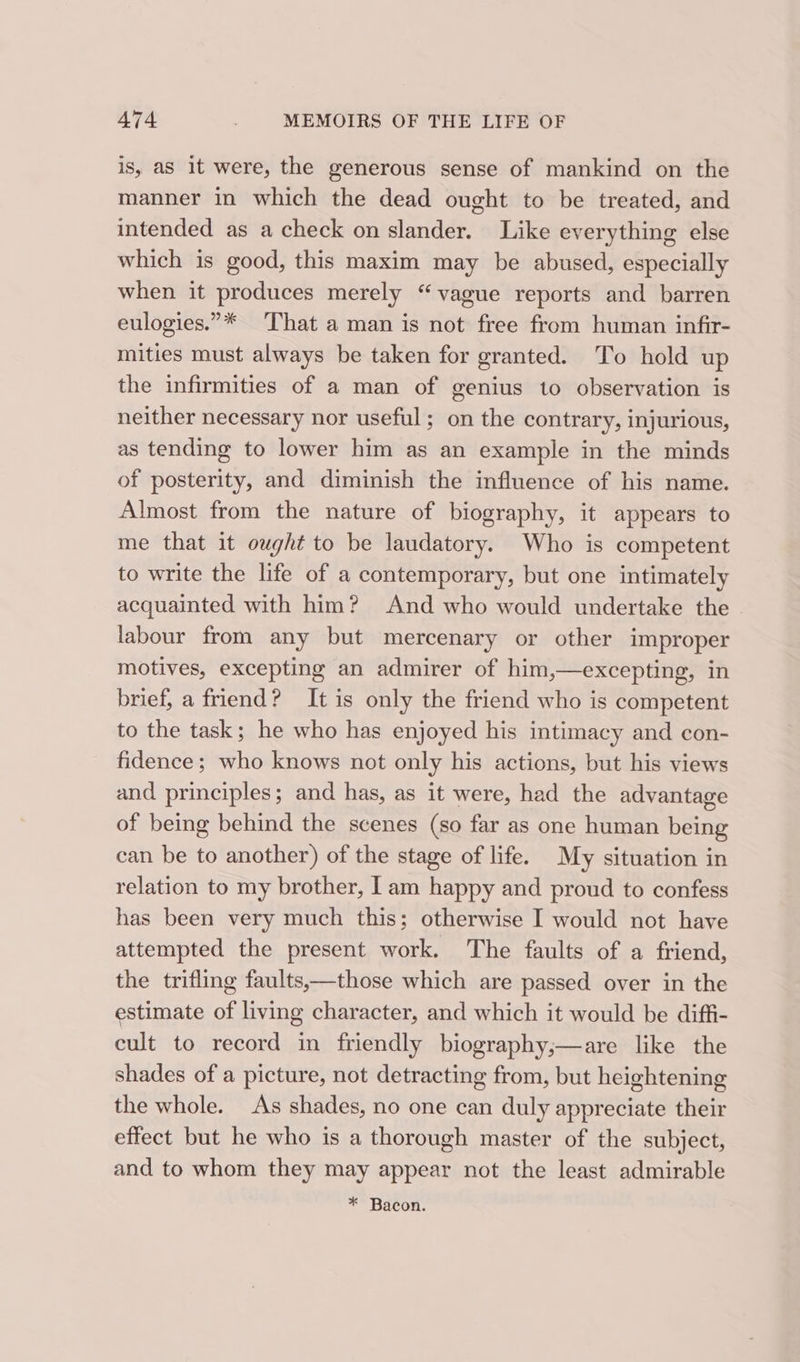 is, aS it were, the generous sense of mankind on the manner in which the dead ought to be treated, and intended as a check on slander. Like everything else which is good, this maxim may be abused, especially when it produces merely “vague reports and barren eulogies.”* That a man is not free from human infir- mities must always be taken for granted. To hold up the infirmities of a man of genius to observation is neither necessary nor useful; on the contrary, injurious, as tending to lower him as an example in the minds of posterity, and diminish the influence of his name. Almost from the nature of biography, it appears to me that it ought to be laudatory. Who is competent to write the life of a contemporary, but one intimately acquainted with him? And who would undertake the labour from any but mercenary or other improper motives, excepting an admirer of him,—excepting, in brief, a friend? It is only the friend who is competent to the task; he who has enjoyed his intimacy and con- fidence; who knows not only his actions, but his views and principles; and has, as it were, had the advantage of being behind the scenes (so far as one human being can be to another) of the stage of life. My situation in relation to my brother, [am happy and proud to confess has been very much this; otherwise I would not have attempted the present work. The faults of a friend, the trifling faults,—those which are passed over in the estimate of living character, and which it would be diffi- cult to record in friendly biography;—are like the shades of a picture, not detracting from, but heightening the whole. As shades, no one can duly appreciate their effect but he who is a thorough master of the subject, and to whom they may appear not the least admirable * Bacon.